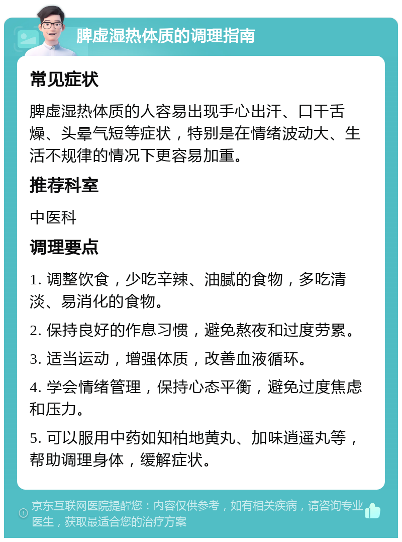 脾虚湿热体质的调理指南 常见症状 脾虚湿热体质的人容易出现手心出汗、口干舌燥、头晕气短等症状，特别是在情绪波动大、生活不规律的情况下更容易加重。 推荐科室 中医科 调理要点 1. 调整饮食，少吃辛辣、油腻的食物，多吃清淡、易消化的食物。 2. 保持良好的作息习惯，避免熬夜和过度劳累。 3. 适当运动，增强体质，改善血液循环。 4. 学会情绪管理，保持心态平衡，避免过度焦虑和压力。 5. 可以服用中药如知柏地黄丸、加味逍遥丸等，帮助调理身体，缓解症状。