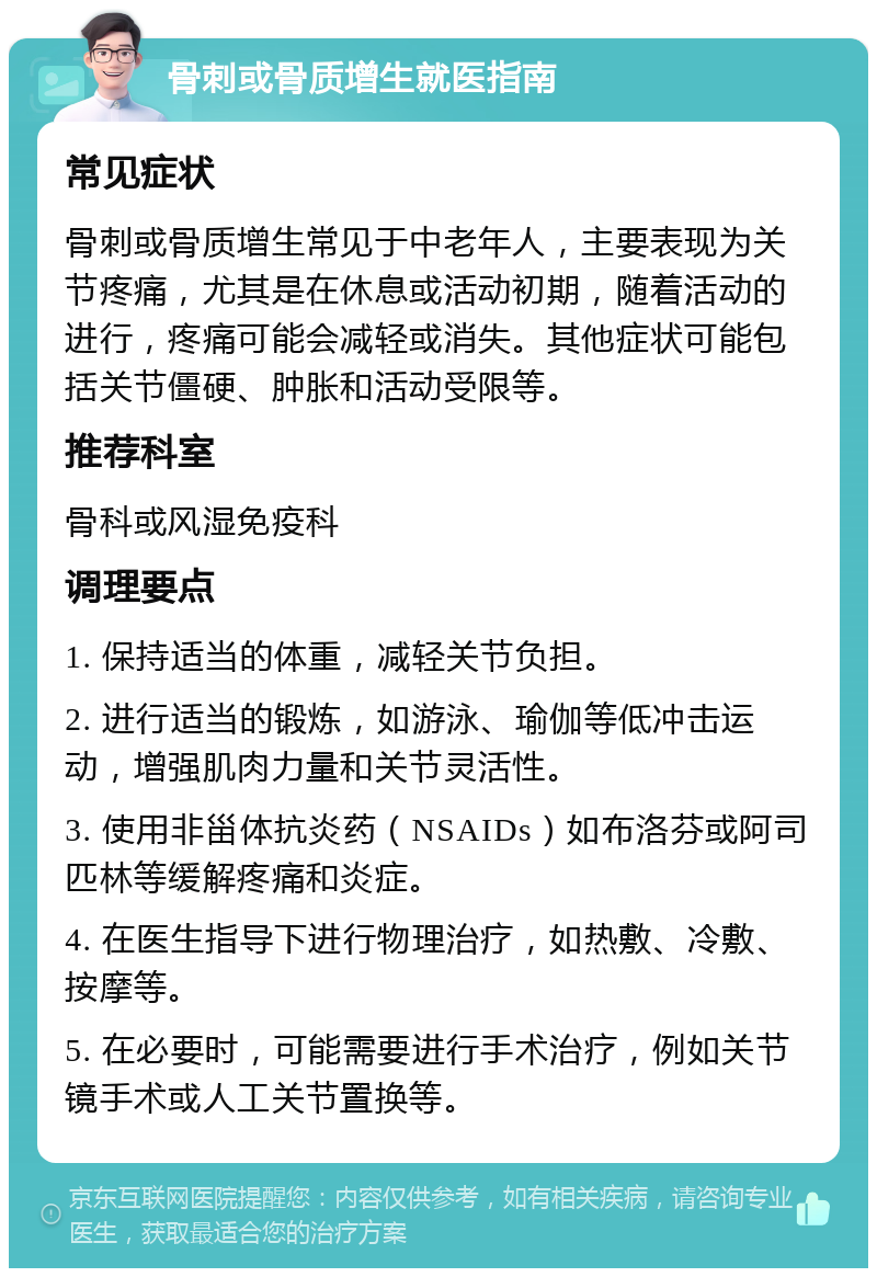 骨刺或骨质增生就医指南 常见症状 骨刺或骨质增生常见于中老年人，主要表现为关节疼痛，尤其是在休息或活动初期，随着活动的进行，疼痛可能会减轻或消失。其他症状可能包括关节僵硬、肿胀和活动受限等。 推荐科室 骨科或风湿免疫科 调理要点 1. 保持适当的体重，减轻关节负担。 2. 进行适当的锻炼，如游泳、瑜伽等低冲击运动，增强肌肉力量和关节灵活性。 3. 使用非甾体抗炎药（NSAIDs）如布洛芬或阿司匹林等缓解疼痛和炎症。 4. 在医生指导下进行物理治疗，如热敷、冷敷、按摩等。 5. 在必要时，可能需要进行手术治疗，例如关节镜手术或人工关节置换等。