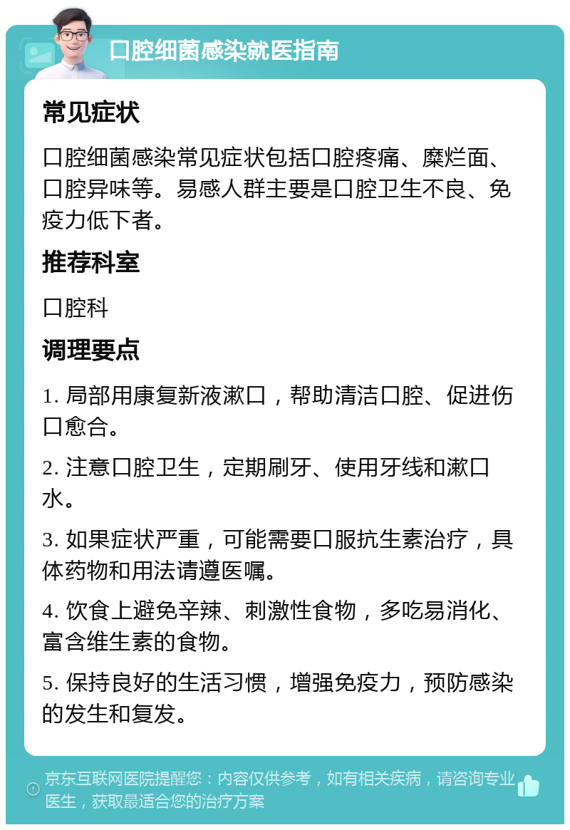 口腔细菌感染就医指南 常见症状 口腔细菌感染常见症状包括口腔疼痛、糜烂面、口腔异味等。易感人群主要是口腔卫生不良、免疫力低下者。 推荐科室 口腔科 调理要点 1. 局部用康复新液漱口，帮助清洁口腔、促进伤口愈合。 2. 注意口腔卫生，定期刷牙、使用牙线和漱口水。 3. 如果症状严重，可能需要口服抗生素治疗，具体药物和用法请遵医嘱。 4. 饮食上避免辛辣、刺激性食物，多吃易消化、富含维生素的食物。 5. 保持良好的生活习惯，增强免疫力，预防感染的发生和复发。