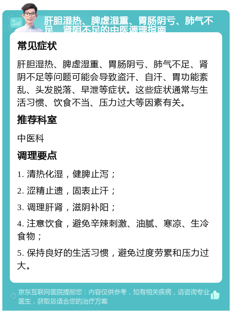 肝胆湿热、脾虚湿重、胃肠阴亏、肺气不足、肾阴不足的中医调理指南 常见症状 肝胆湿热、脾虚湿重、胃肠阴亏、肺气不足、肾阴不足等问题可能会导致盗汗、自汗、胃功能紊乱、头发脱落、早泄等症状。这些症状通常与生活习惯、饮食不当、压力过大等因素有关。 推荐科室 中医科 调理要点 1. 清热化湿，健脾止泻； 2. 涩精止遗，固表止汗； 3. 调理肝肾，滋阴补阳； 4. 注意饮食，避免辛辣刺激、油腻、寒凉、生冷食物； 5. 保持良好的生活习惯，避免过度劳累和压力过大。