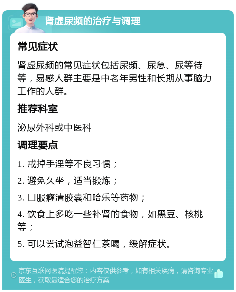 肾虚尿频的治疗与调理 常见症状 肾虚尿频的常见症状包括尿频、尿急、尿等待等，易感人群主要是中老年男性和长期从事脑力工作的人群。 推荐科室 泌尿外科或中医科 调理要点 1. 戒掉手淫等不良习惯； 2. 避免久坐，适当锻炼； 3. 口服癃清胶囊和哈乐等药物； 4. 饮食上多吃一些补肾的食物，如黑豆、核桃等； 5. 可以尝试泡益智仁茶喝，缓解症状。