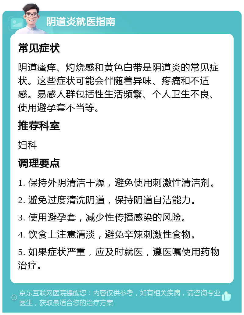 阴道炎就医指南 常见症状 阴道瘙痒、灼烧感和黄色白带是阴道炎的常见症状。这些症状可能会伴随着异味、疼痛和不适感。易感人群包括性生活频繁、个人卫生不良、使用避孕套不当等。 推荐科室 妇科 调理要点 1. 保持外阴清洁干燥，避免使用刺激性清洁剂。 2. 避免过度清洗阴道，保持阴道自洁能力。 3. 使用避孕套，减少性传播感染的风险。 4. 饮食上注意清淡，避免辛辣刺激性食物。 5. 如果症状严重，应及时就医，遵医嘱使用药物治疗。