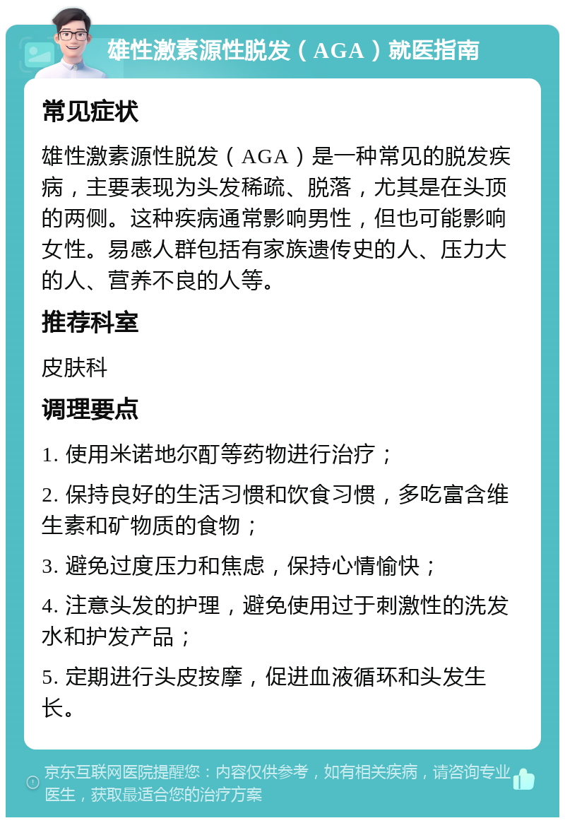 雄性激素源性脱发（AGA）就医指南 常见症状 雄性激素源性脱发（AGA）是一种常见的脱发疾病，主要表现为头发稀疏、脱落，尤其是在头顶的两侧。这种疾病通常影响男性，但也可能影响女性。易感人群包括有家族遗传史的人、压力大的人、营养不良的人等。 推荐科室 皮肤科 调理要点 1. 使用米诺地尔酊等药物进行治疗； 2. 保持良好的生活习惯和饮食习惯，多吃富含维生素和矿物质的食物； 3. 避免过度压力和焦虑，保持心情愉快； 4. 注意头发的护理，避免使用过于刺激性的洗发水和护发产品； 5. 定期进行头皮按摩，促进血液循环和头发生长。