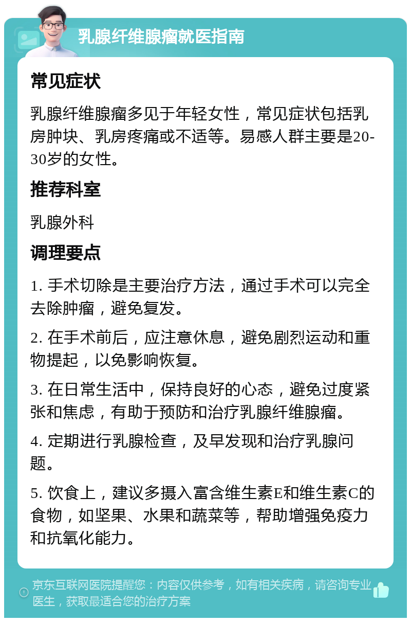 乳腺纤维腺瘤就医指南 常见症状 乳腺纤维腺瘤多见于年轻女性，常见症状包括乳房肿块、乳房疼痛或不适等。易感人群主要是20-30岁的女性。 推荐科室 乳腺外科 调理要点 1. 手术切除是主要治疗方法，通过手术可以完全去除肿瘤，避免复发。 2. 在手术前后，应注意休息，避免剧烈运动和重物提起，以免影响恢复。 3. 在日常生活中，保持良好的心态，避免过度紧张和焦虑，有助于预防和治疗乳腺纤维腺瘤。 4. 定期进行乳腺检查，及早发现和治疗乳腺问题。 5. 饮食上，建议多摄入富含维生素E和维生素C的食物，如坚果、水果和蔬菜等，帮助增强免疫力和抗氧化能力。