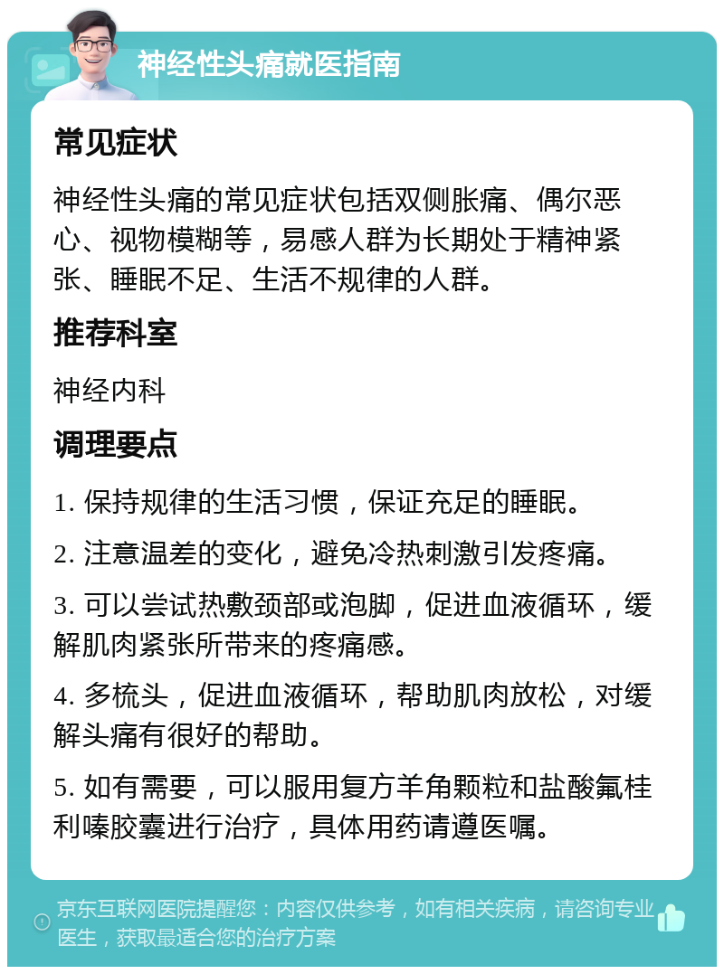 神经性头痛就医指南 常见症状 神经性头痛的常见症状包括双侧胀痛、偶尔恶心、视物模糊等，易感人群为长期处于精神紧张、睡眠不足、生活不规律的人群。 推荐科室 神经内科 调理要点 1. 保持规律的生活习惯，保证充足的睡眠。 2. 注意温差的变化，避免冷热刺激引发疼痛。 3. 可以尝试热敷颈部或泡脚，促进血液循环，缓解肌肉紧张所带来的疼痛感。 4. 多梳头，促进血液循环，帮助肌肉放松，对缓解头痛有很好的帮助。 5. 如有需要，可以服用复方羊角颗粒和盐酸氟桂利嗪胶囊进行治疗，具体用药请遵医嘱。