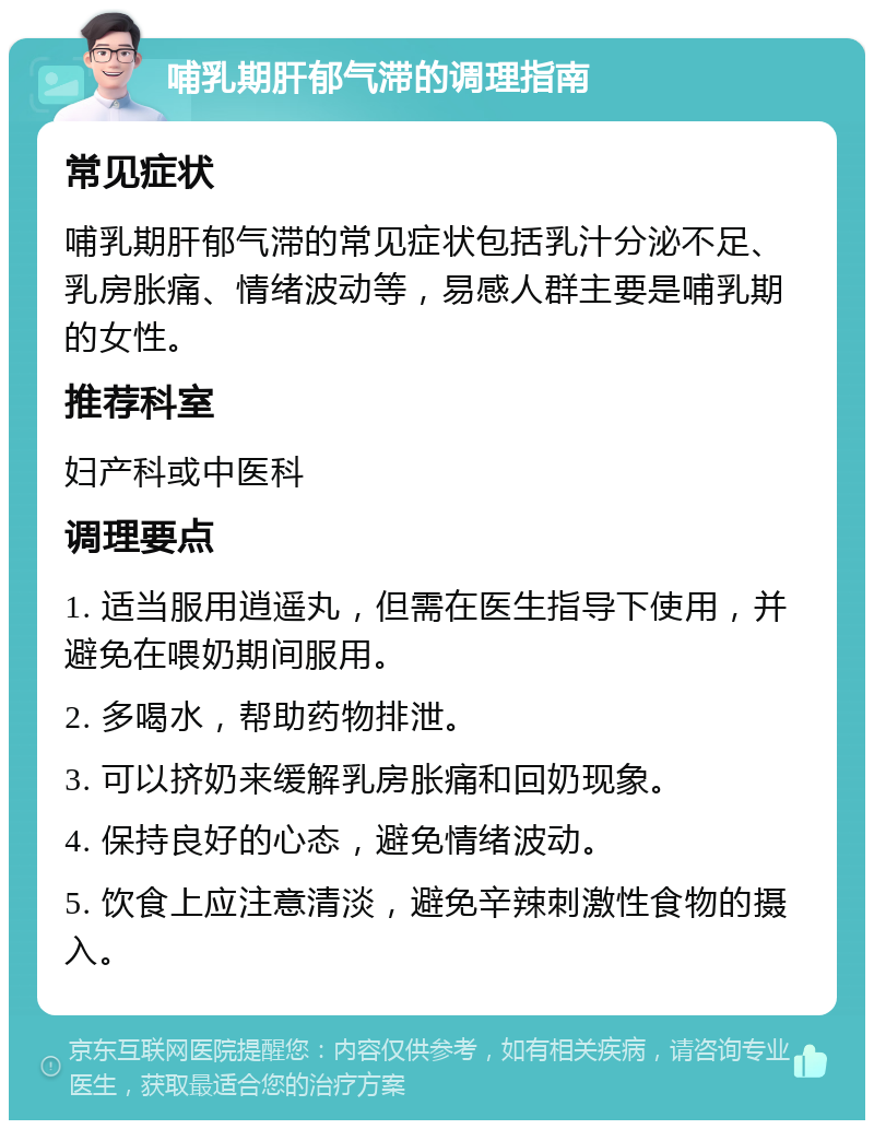 哺乳期肝郁气滞的调理指南 常见症状 哺乳期肝郁气滞的常见症状包括乳汁分泌不足、乳房胀痛、情绪波动等，易感人群主要是哺乳期的女性。 推荐科室 妇产科或中医科 调理要点 1. 适当服用逍遥丸，但需在医生指导下使用，并避免在喂奶期间服用。 2. 多喝水，帮助药物排泄。 3. 可以挤奶来缓解乳房胀痛和回奶现象。 4. 保持良好的心态，避免情绪波动。 5. 饮食上应注意清淡，避免辛辣刺激性食物的摄入。