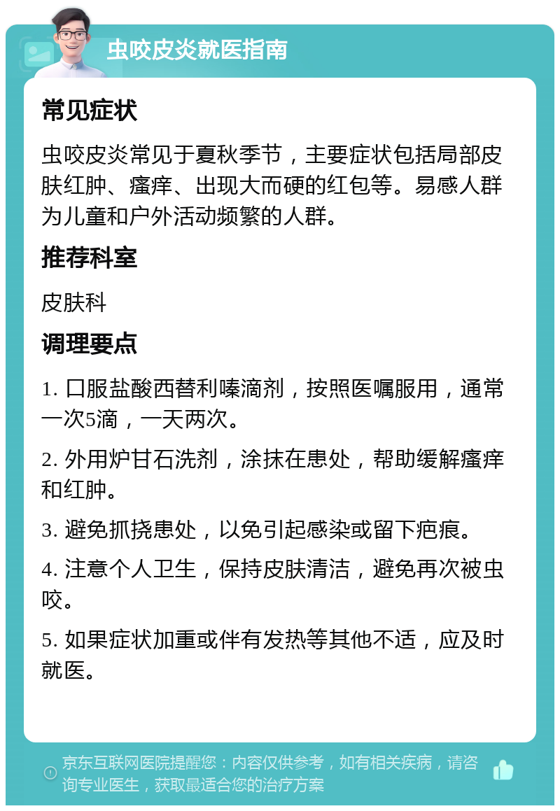 虫咬皮炎就医指南 常见症状 虫咬皮炎常见于夏秋季节，主要症状包括局部皮肤红肿、瘙痒、出现大而硬的红包等。易感人群为儿童和户外活动频繁的人群。 推荐科室 皮肤科 调理要点 1. 口服盐酸西替利嗪滴剂，按照医嘱服用，通常一次5滴，一天两次。 2. 外用炉甘石洗剂，涂抹在患处，帮助缓解瘙痒和红肿。 3. 避免抓挠患处，以免引起感染或留下疤痕。 4. 注意个人卫生，保持皮肤清洁，避免再次被虫咬。 5. 如果症状加重或伴有发热等其他不适，应及时就医。