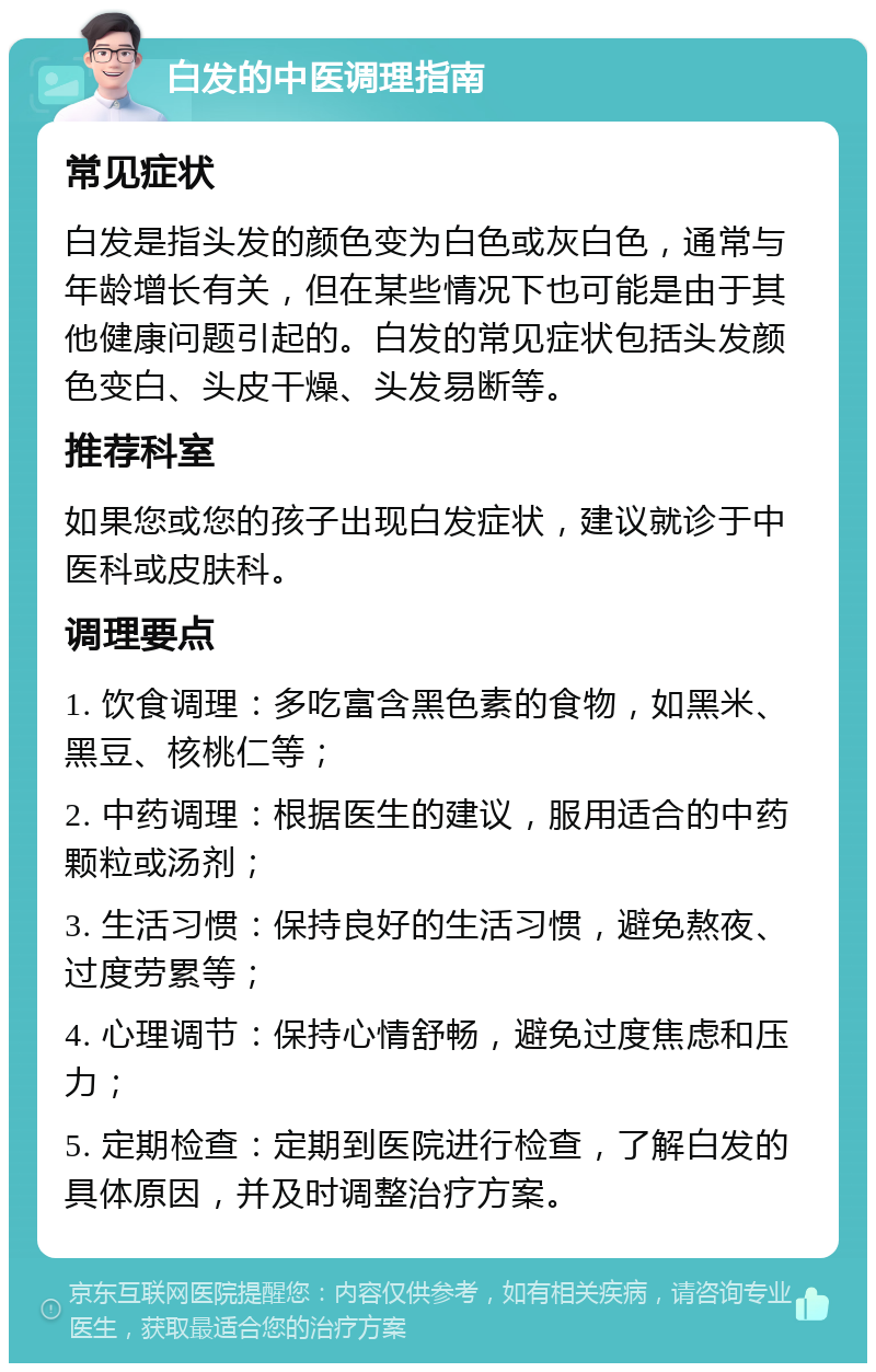 白发的中医调理指南 常见症状 白发是指头发的颜色变为白色或灰白色，通常与年龄增长有关，但在某些情况下也可能是由于其他健康问题引起的。白发的常见症状包括头发颜色变白、头皮干燥、头发易断等。 推荐科室 如果您或您的孩子出现白发症状，建议就诊于中医科或皮肤科。 调理要点 1. 饮食调理：多吃富含黑色素的食物，如黑米、黑豆、核桃仁等； 2. 中药调理：根据医生的建议，服用适合的中药颗粒或汤剂； 3. 生活习惯：保持良好的生活习惯，避免熬夜、过度劳累等； 4. 心理调节：保持心情舒畅，避免过度焦虑和压力； 5. 定期检查：定期到医院进行检查，了解白发的具体原因，并及时调整治疗方案。