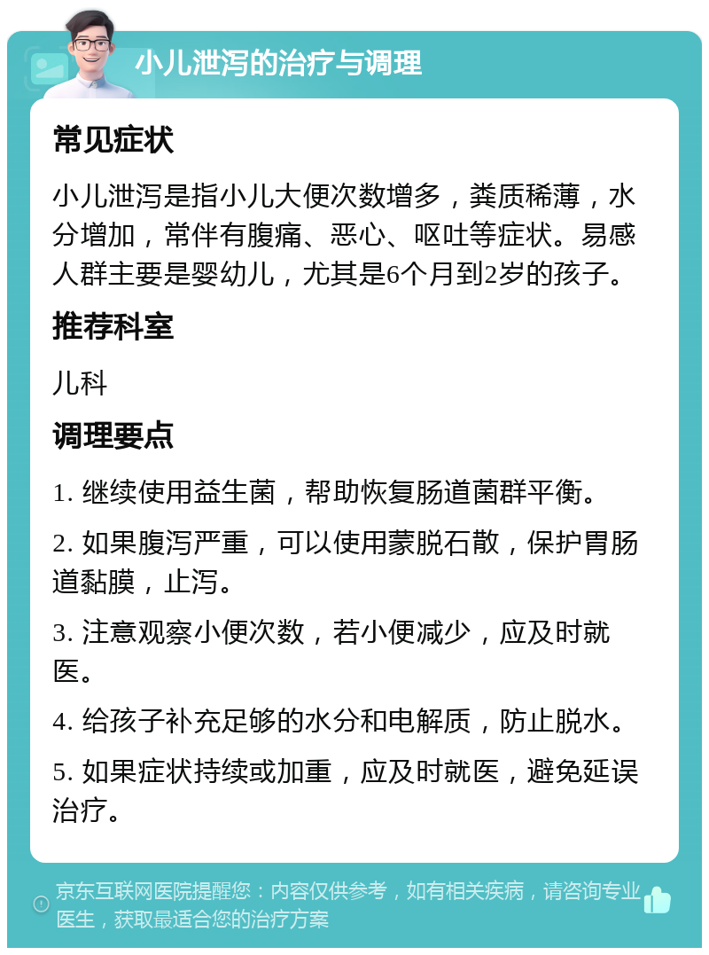 小儿泄泻的治疗与调理 常见症状 小儿泄泻是指小儿大便次数增多，粪质稀薄，水分增加，常伴有腹痛、恶心、呕吐等症状。易感人群主要是婴幼儿，尤其是6个月到2岁的孩子。 推荐科室 儿科 调理要点 1. 继续使用益生菌，帮助恢复肠道菌群平衡。 2. 如果腹泻严重，可以使用蒙脱石散，保护胃肠道黏膜，止泻。 3. 注意观察小便次数，若小便减少，应及时就医。 4. 给孩子补充足够的水分和电解质，防止脱水。 5. 如果症状持续或加重，应及时就医，避免延误治疗。