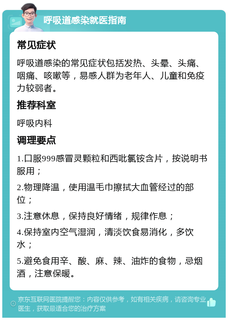 呼吸道感染就医指南 常见症状 呼吸道感染的常见症状包括发热、头晕、头痛、咽痛、咳嗽等，易感人群为老年人、儿童和免疫力较弱者。 推荐科室 呼吸内科 调理要点 1.口服999感冒灵颗粒和西吡氯铵含片，按说明书服用； 2.物理降温，使用温毛巾擦拭大血管经过的部位； 3.注意休息，保持良好情绪，规律作息； 4.保持室内空气湿润，清淡饮食易消化，多饮水； 5.避免食用辛、酸、麻、辣、油炸的食物，忌烟酒，注意保暖。