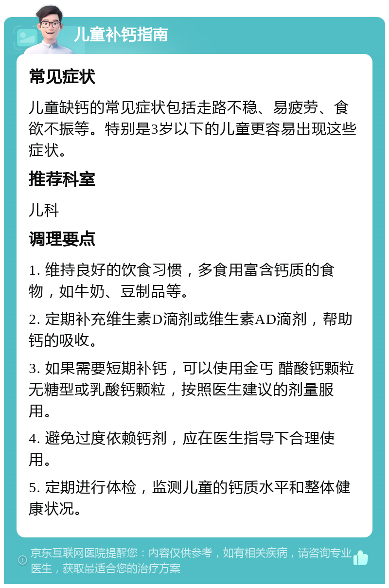 儿童补钙指南 常见症状 儿童缺钙的常见症状包括走路不稳、易疲劳、食欲不振等。特别是3岁以下的儿童更容易出现这些症状。 推荐科室 儿科 调理要点 1. 维持良好的饮食习惯，多食用富含钙质的食物，如牛奶、豆制品等。 2. 定期补充维生素D滴剂或维生素AD滴剂，帮助钙的吸收。 3. 如果需要短期补钙，可以使用金丐 醋酸钙颗粒 无糖型或乳酸钙颗粒，按照医生建议的剂量服用。 4. 避免过度依赖钙剂，应在医生指导下合理使用。 5. 定期进行体检，监测儿童的钙质水平和整体健康状况。