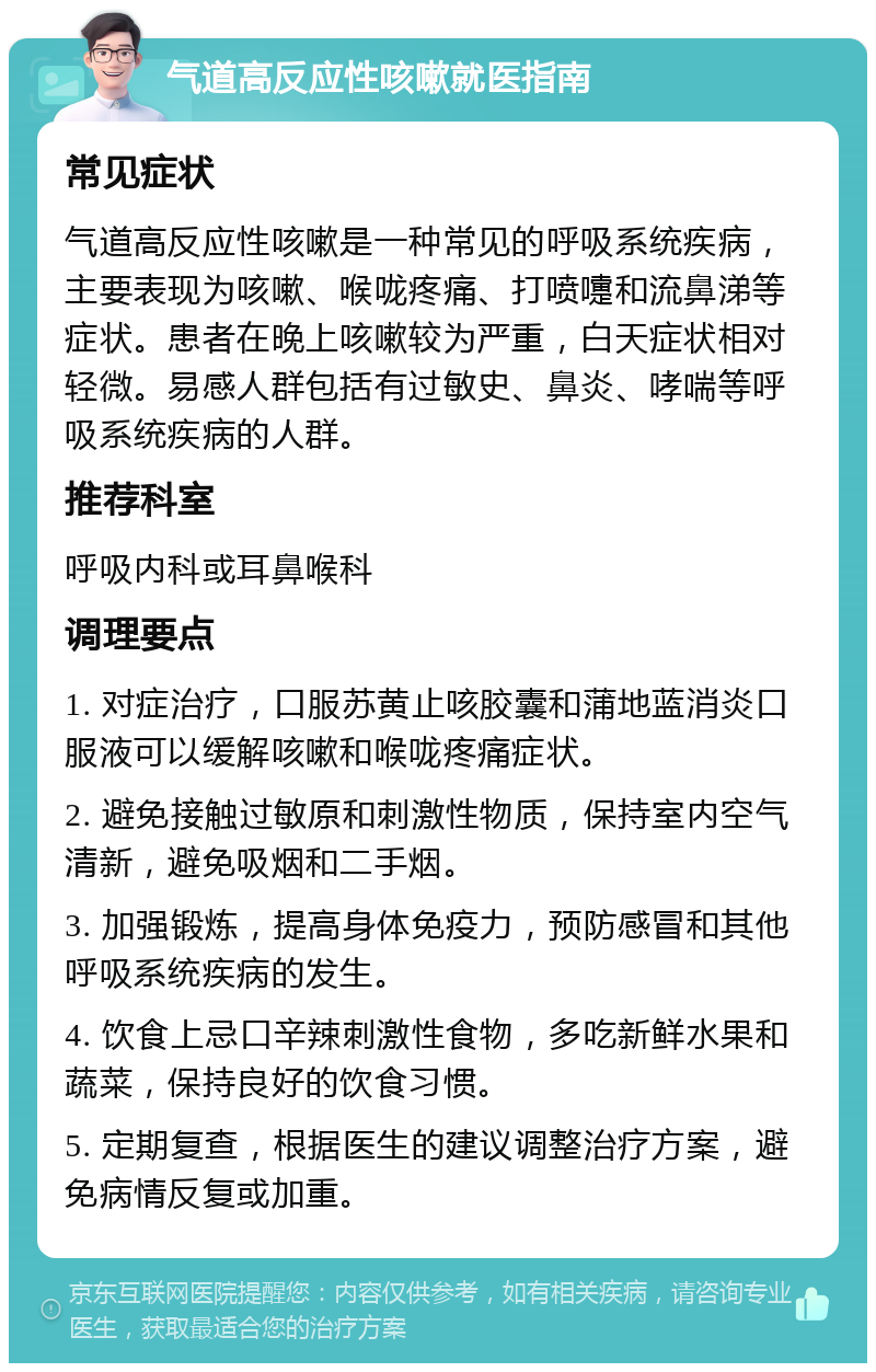 气道高反应性咳嗽就医指南 常见症状 气道高反应性咳嗽是一种常见的呼吸系统疾病，主要表现为咳嗽、喉咙疼痛、打喷嚏和流鼻涕等症状。患者在晚上咳嗽较为严重，白天症状相对轻微。易感人群包括有过敏史、鼻炎、哮喘等呼吸系统疾病的人群。 推荐科室 呼吸内科或耳鼻喉科 调理要点 1. 对症治疗，口服苏黄止咳胶囊和蒲地蓝消炎口服液可以缓解咳嗽和喉咙疼痛症状。 2. 避免接触过敏原和刺激性物质，保持室内空气清新，避免吸烟和二手烟。 3. 加强锻炼，提高身体免疫力，预防感冒和其他呼吸系统疾病的发生。 4. 饮食上忌口辛辣刺激性食物，多吃新鲜水果和蔬菜，保持良好的饮食习惯。 5. 定期复查，根据医生的建议调整治疗方案，避免病情反复或加重。