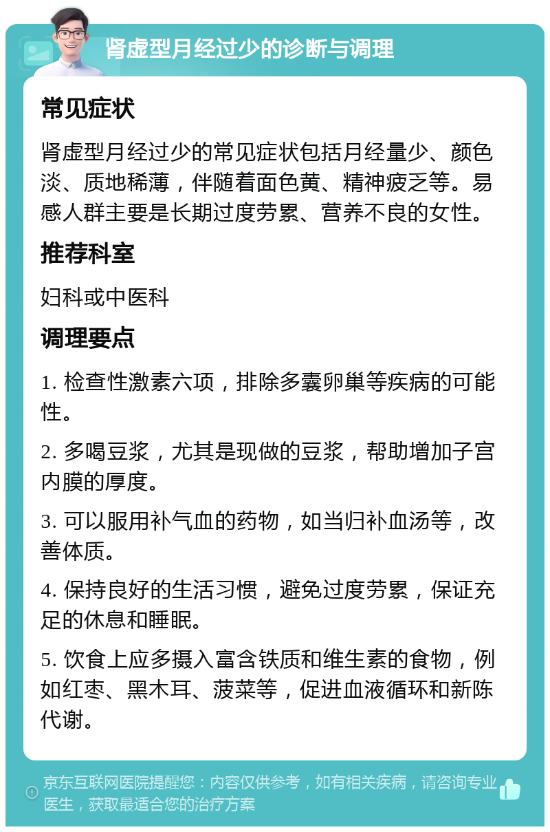 肾虚型月经过少的诊断与调理 常见症状 肾虚型月经过少的常见症状包括月经量少、颜色淡、质地稀薄，伴随着面色黄、精神疲乏等。易感人群主要是长期过度劳累、营养不良的女性。 推荐科室 妇科或中医科 调理要点 1. 检查性激素六项，排除多囊卵巢等疾病的可能性。 2. 多喝豆浆，尤其是现做的豆浆，帮助增加子宫内膜的厚度。 3. 可以服用补气血的药物，如当归补血汤等，改善体质。 4. 保持良好的生活习惯，避免过度劳累，保证充足的休息和睡眠。 5. 饮食上应多摄入富含铁质和维生素的食物，例如红枣、黑木耳、菠菜等，促进血液循环和新陈代谢。