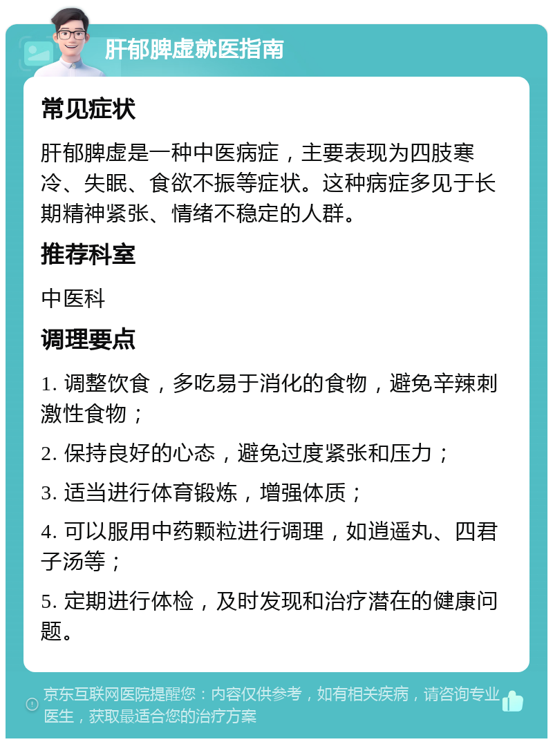 肝郁脾虚就医指南 常见症状 肝郁脾虚是一种中医病症，主要表现为四肢寒冷、失眠、食欲不振等症状。这种病症多见于长期精神紧张、情绪不稳定的人群。 推荐科室 中医科 调理要点 1. 调整饮食，多吃易于消化的食物，避免辛辣刺激性食物； 2. 保持良好的心态，避免过度紧张和压力； 3. 适当进行体育锻炼，增强体质； 4. 可以服用中药颗粒进行调理，如逍遥丸、四君子汤等； 5. 定期进行体检，及时发现和治疗潜在的健康问题。