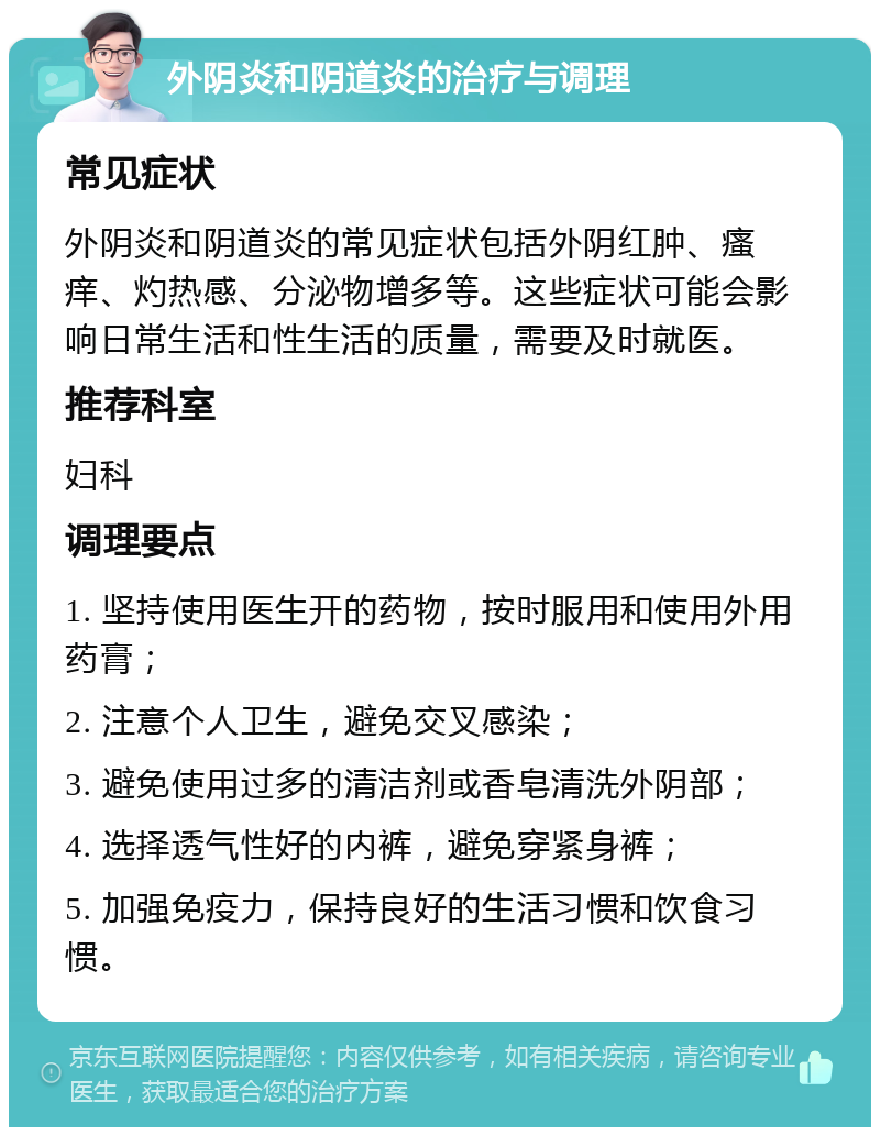 外阴炎和阴道炎的治疗与调理 常见症状 外阴炎和阴道炎的常见症状包括外阴红肿、瘙痒、灼热感、分泌物增多等。这些症状可能会影响日常生活和性生活的质量，需要及时就医。 推荐科室 妇科 调理要点 1. 坚持使用医生开的药物，按时服用和使用外用药膏； 2. 注意个人卫生，避免交叉感染； 3. 避免使用过多的清洁剂或香皂清洗外阴部； 4. 选择透气性好的内裤，避免穿紧身裤； 5. 加强免疫力，保持良好的生活习惯和饮食习惯。