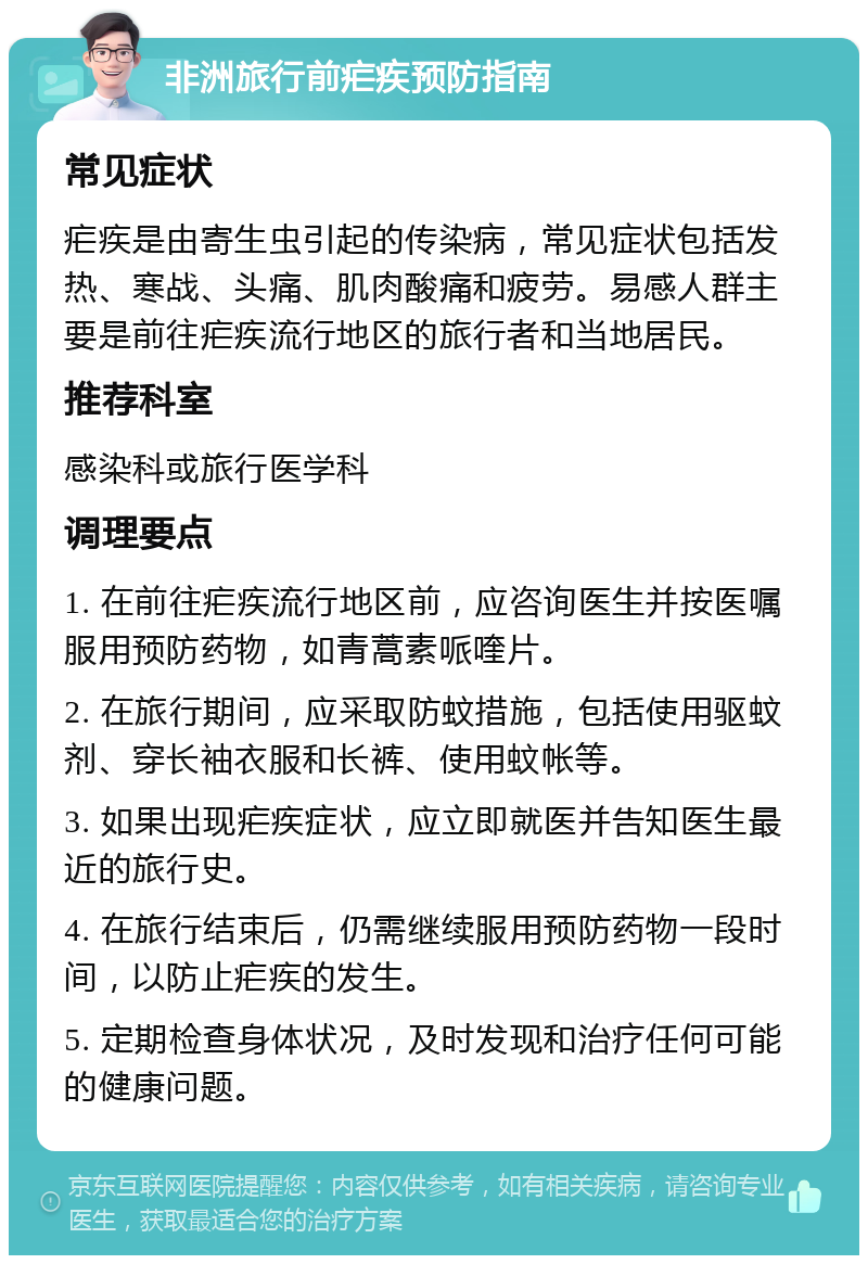 非洲旅行前疟疾预防指南 常见症状 疟疾是由寄生虫引起的传染病，常见症状包括发热、寒战、头痛、肌肉酸痛和疲劳。易感人群主要是前往疟疾流行地区的旅行者和当地居民。 推荐科室 感染科或旅行医学科 调理要点 1. 在前往疟疾流行地区前，应咨询医生并按医嘱服用预防药物，如青蒿素哌喹片。 2. 在旅行期间，应采取防蚊措施，包括使用驱蚊剂、穿长袖衣服和长裤、使用蚊帐等。 3. 如果出现疟疾症状，应立即就医并告知医生最近的旅行史。 4. 在旅行结束后，仍需继续服用预防药物一段时间，以防止疟疾的发生。 5. 定期检查身体状况，及时发现和治疗任何可能的健康问题。