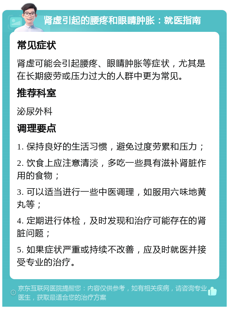 肾虚引起的腰疼和眼睛肿胀：就医指南 常见症状 肾虚可能会引起腰疼、眼睛肿胀等症状，尤其是在长期疲劳或压力过大的人群中更为常见。 推荐科室 泌尿外科 调理要点 1. 保持良好的生活习惯，避免过度劳累和压力； 2. 饮食上应注意清淡，多吃一些具有滋补肾脏作用的食物； 3. 可以适当进行一些中医调理，如服用六味地黄丸等； 4. 定期进行体检，及时发现和治疗可能存在的肾脏问题； 5. 如果症状严重或持续不改善，应及时就医并接受专业的治疗。