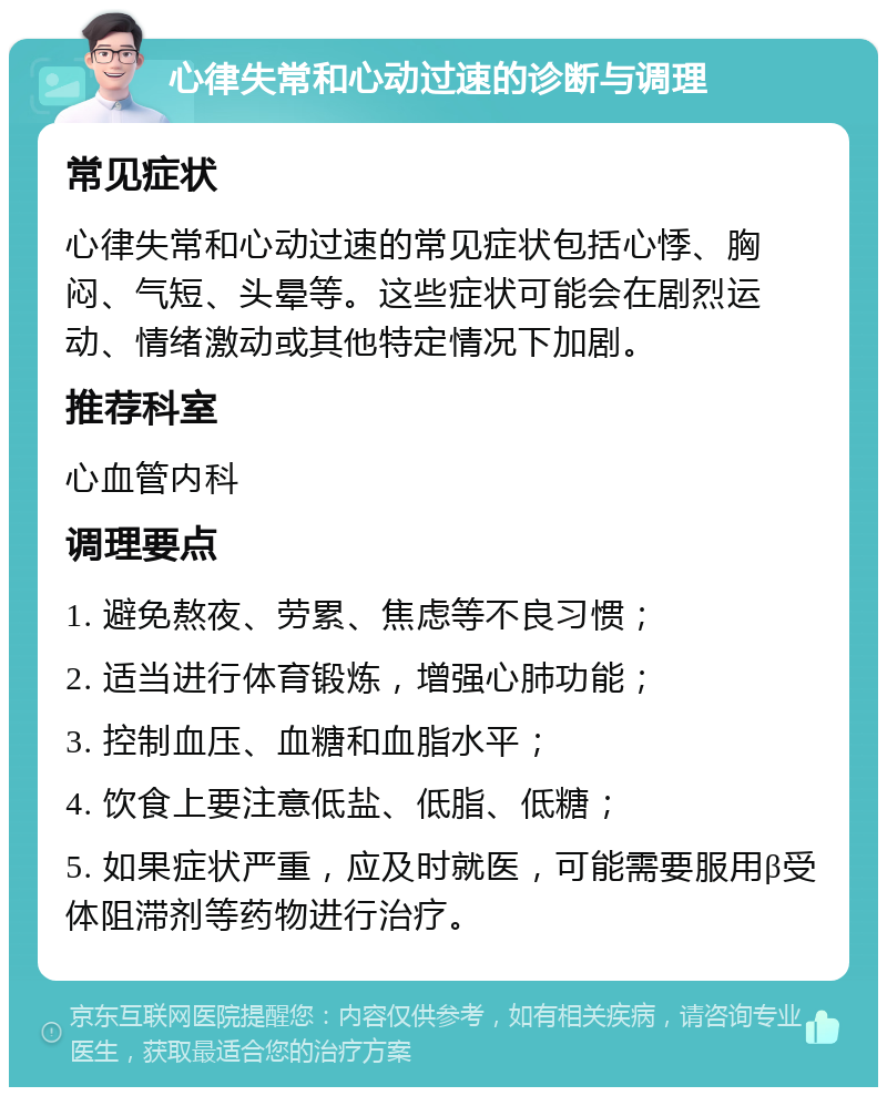 心律失常和心动过速的诊断与调理 常见症状 心律失常和心动过速的常见症状包括心悸、胸闷、气短、头晕等。这些症状可能会在剧烈运动、情绪激动或其他特定情况下加剧。 推荐科室 心血管内科 调理要点 1. 避免熬夜、劳累、焦虑等不良习惯； 2. 适当进行体育锻炼，增强心肺功能； 3. 控制血压、血糖和血脂水平； 4. 饮食上要注意低盐、低脂、低糖； 5. 如果症状严重，应及时就医，可能需要服用β受体阻滞剂等药物进行治疗。