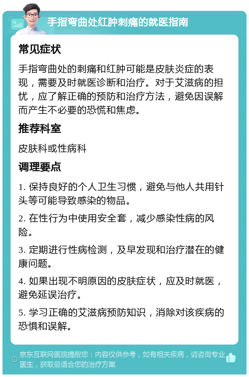 手指弯曲处红肿刺痛的就医指南 常见症状 手指弯曲处的刺痛和红肿可能是皮肤炎症的表现，需要及时就医诊断和治疗。对于艾滋病的担忧，应了解正确的预防和治疗方法，避免因误解而产生不必要的恐慌和焦虑。 推荐科室 皮肤科或性病科 调理要点 1. 保持良好的个人卫生习惯，避免与他人共用针头等可能导致感染的物品。 2. 在性行为中使用安全套，减少感染性病的风险。 3. 定期进行性病检测，及早发现和治疗潜在的健康问题。 4. 如果出现不明原因的皮肤症状，应及时就医，避免延误治疗。 5. 学习正确的艾滋病预防知识，消除对该疾病的恐惧和误解。