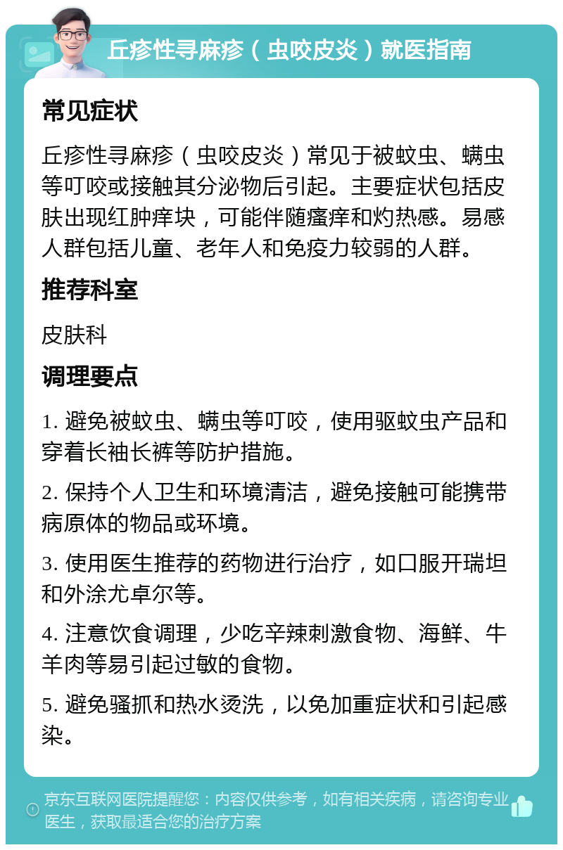 丘疹性寻麻疹（虫咬皮炎）就医指南 常见症状 丘疹性寻麻疹（虫咬皮炎）常见于被蚊虫、螨虫等叮咬或接触其分泌物后引起。主要症状包括皮肤出现红肿痒块，可能伴随瘙痒和灼热感。易感人群包括儿童、老年人和免疫力较弱的人群。 推荐科室 皮肤科 调理要点 1. 避免被蚊虫、螨虫等叮咬，使用驱蚊虫产品和穿着长袖长裤等防护措施。 2. 保持个人卫生和环境清洁，避免接触可能携带病原体的物品或环境。 3. 使用医生推荐的药物进行治疗，如口服开瑞坦和外涂尤卓尔等。 4. 注意饮食调理，少吃辛辣刺激食物、海鲜、牛羊肉等易引起过敏的食物。 5. 避免骚抓和热水烫洗，以免加重症状和引起感染。