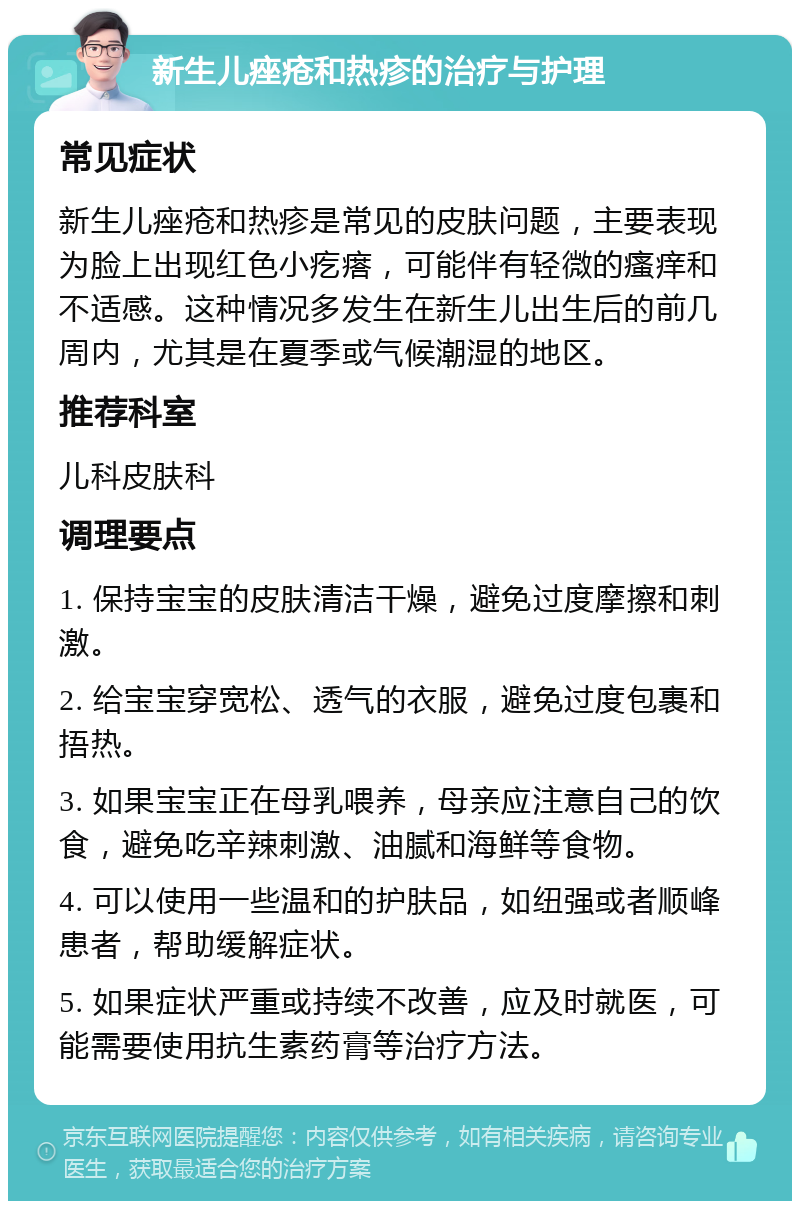 新生儿痤疮和热疹的治疗与护理 常见症状 新生儿痤疮和热疹是常见的皮肤问题，主要表现为脸上出现红色小疙瘩，可能伴有轻微的瘙痒和不适感。这种情况多发生在新生儿出生后的前几周内，尤其是在夏季或气候潮湿的地区。 推荐科室 儿科皮肤科 调理要点 1. 保持宝宝的皮肤清洁干燥，避免过度摩擦和刺激。 2. 给宝宝穿宽松、透气的衣服，避免过度包裹和捂热。 3. 如果宝宝正在母乳喂养，母亲应注意自己的饮食，避免吃辛辣刺激、油腻和海鲜等食物。 4. 可以使用一些温和的护肤品，如纽强或者顺峰患者，帮助缓解症状。 5. 如果症状严重或持续不改善，应及时就医，可能需要使用抗生素药膏等治疗方法。