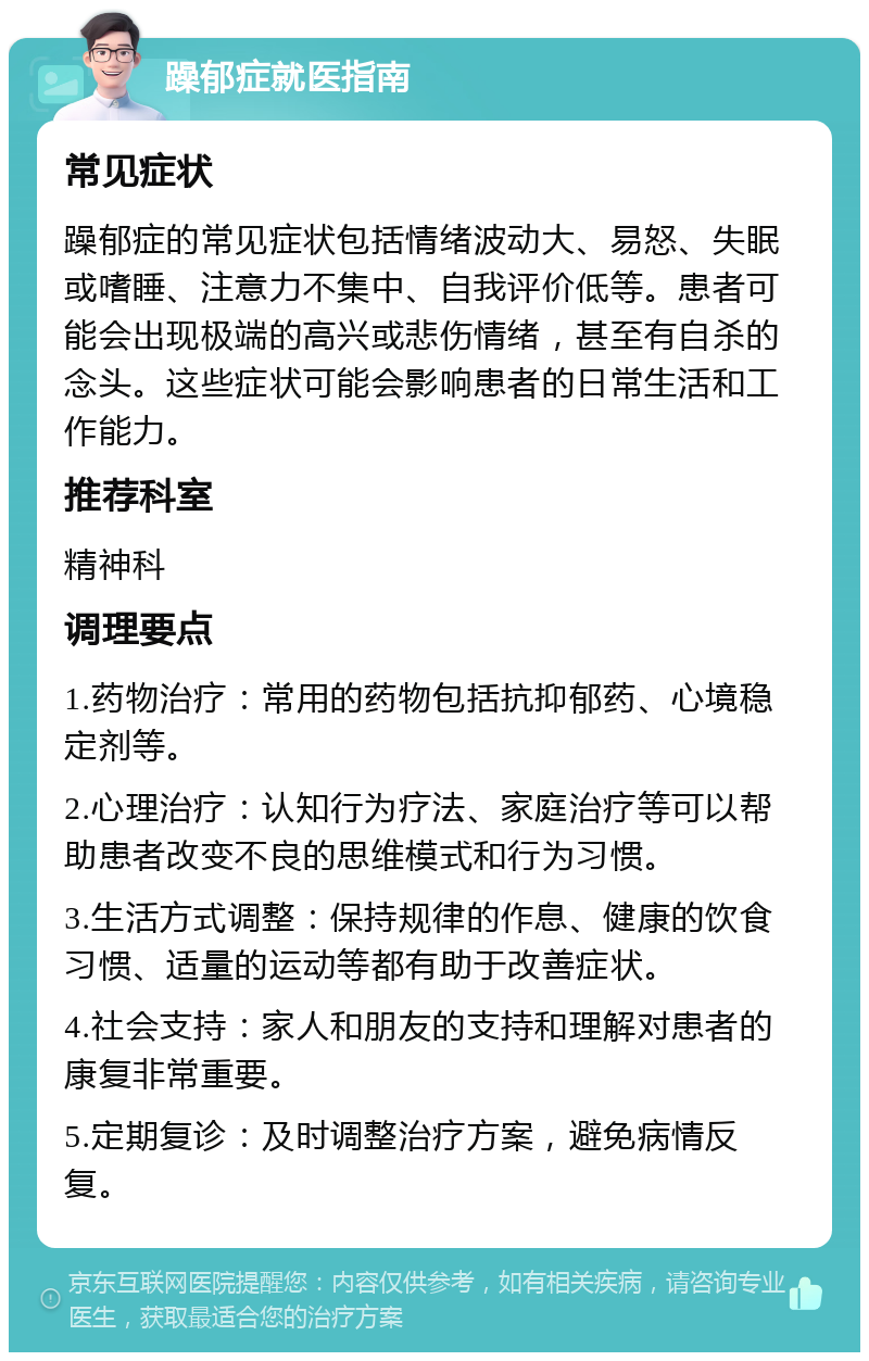 躁郁症就医指南 常见症状 躁郁症的常见症状包括情绪波动大、易怒、失眠或嗜睡、注意力不集中、自我评价低等。患者可能会出现极端的高兴或悲伤情绪，甚至有自杀的念头。这些症状可能会影响患者的日常生活和工作能力。 推荐科室 精神科 调理要点 1.药物治疗：常用的药物包括抗抑郁药、心境稳定剂等。 2.心理治疗：认知行为疗法、家庭治疗等可以帮助患者改变不良的思维模式和行为习惯。 3.生活方式调整：保持规律的作息、健康的饮食习惯、适量的运动等都有助于改善症状。 4.社会支持：家人和朋友的支持和理解对患者的康复非常重要。 5.定期复诊：及时调整治疗方案，避免病情反复。