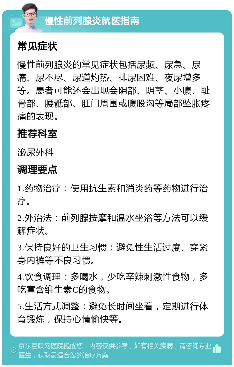 慢性前列腺炎就医指南 常见症状 慢性前列腺炎的常见症状包括尿频、尿急、尿痛、尿不尽、尿道灼热、排尿困难、夜尿增多等。患者可能还会出现会阴部、阴茎、小腹、耻骨部、腰骶部、肛门周围或腹股沟等局部坠胀疼痛的表现。 推荐科室 泌尿外科 调理要点 1.药物治疗：使用抗生素和消炎药等药物进行治疗。 2.外治法：前列腺按摩和温水坐浴等方法可以缓解症状。 3.保持良好的卫生习惯：避免性生活过度、穿紧身内裤等不良习惯。 4.饮食调理：多喝水，少吃辛辣刺激性食物，多吃富含维生素C的食物。 5.生活方式调整：避免长时间坐着，定期进行体育锻炼，保持心情愉快等。