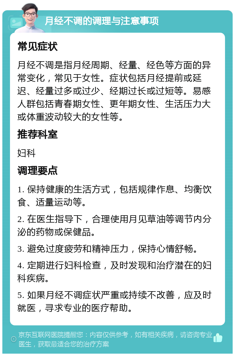 月经不调的调理与注意事项 常见症状 月经不调是指月经周期、经量、经色等方面的异常变化，常见于女性。症状包括月经提前或延迟、经量过多或过少、经期过长或过短等。易感人群包括青春期女性、更年期女性、生活压力大或体重波动较大的女性等。 推荐科室 妇科 调理要点 1. 保持健康的生活方式，包括规律作息、均衡饮食、适量运动等。 2. 在医生指导下，合理使用月见草油等调节内分泌的药物或保健品。 3. 避免过度疲劳和精神压力，保持心情舒畅。 4. 定期进行妇科检查，及时发现和治疗潜在的妇科疾病。 5. 如果月经不调症状严重或持续不改善，应及时就医，寻求专业的医疗帮助。