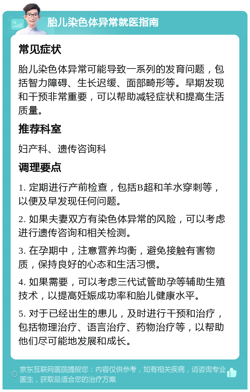 胎儿染色体异常就医指南 常见症状 胎儿染色体异常可能导致一系列的发育问题，包括智力障碍、生长迟缓、面部畸形等。早期发现和干预非常重要，可以帮助减轻症状和提高生活质量。 推荐科室 妇产科、遗传咨询科 调理要点 1. 定期进行产前检查，包括B超和羊水穿刺等，以便及早发现任何问题。 2. 如果夫妻双方有染色体异常的风险，可以考虑进行遗传咨询和相关检测。 3. 在孕期中，注意营养均衡，避免接触有害物质，保持良好的心态和生活习惯。 4. 如果需要，可以考虑三代试管助孕等辅助生殖技术，以提高妊娠成功率和胎儿健康水平。 5. 对于已经出生的患儿，及时进行干预和治疗，包括物理治疗、语言治疗、药物治疗等，以帮助他们尽可能地发展和成长。