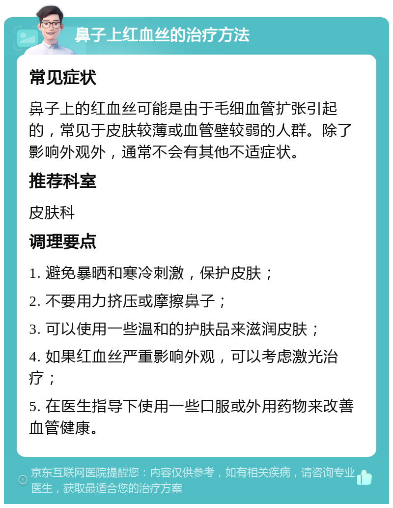 鼻子上红血丝的治疗方法 常见症状 鼻子上的红血丝可能是由于毛细血管扩张引起的，常见于皮肤较薄或血管壁较弱的人群。除了影响外观外，通常不会有其他不适症状。 推荐科室 皮肤科 调理要点 1. 避免暴晒和寒冷刺激，保护皮肤； 2. 不要用力挤压或摩擦鼻子； 3. 可以使用一些温和的护肤品来滋润皮肤； 4. 如果红血丝严重影响外观，可以考虑激光治疗； 5. 在医生指导下使用一些口服或外用药物来改善血管健康。