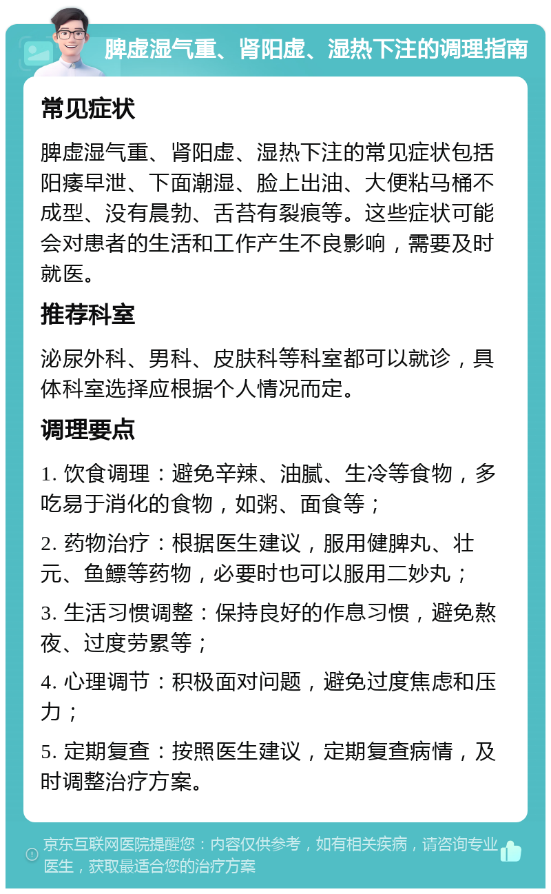 脾虚湿气重、肾阳虚、湿热下注的调理指南 常见症状 脾虚湿气重、肾阳虚、湿热下注的常见症状包括阳痿早泄、下面潮湿、脸上出油、大便粘马桶不成型、没有晨勃、舌苔有裂痕等。这些症状可能会对患者的生活和工作产生不良影响，需要及时就医。 推荐科室 泌尿外科、男科、皮肤科等科室都可以就诊，具体科室选择应根据个人情况而定。 调理要点 1. 饮食调理：避免辛辣、油腻、生冷等食物，多吃易于消化的食物，如粥、面食等； 2. 药物治疗：根据医生建议，服用健脾丸、壮元、鱼鳔等药物，必要时也可以服用二妙丸； 3. 生活习惯调整：保持良好的作息习惯，避免熬夜、过度劳累等； 4. 心理调节：积极面对问题，避免过度焦虑和压力； 5. 定期复查：按照医生建议，定期复查病情，及时调整治疗方案。