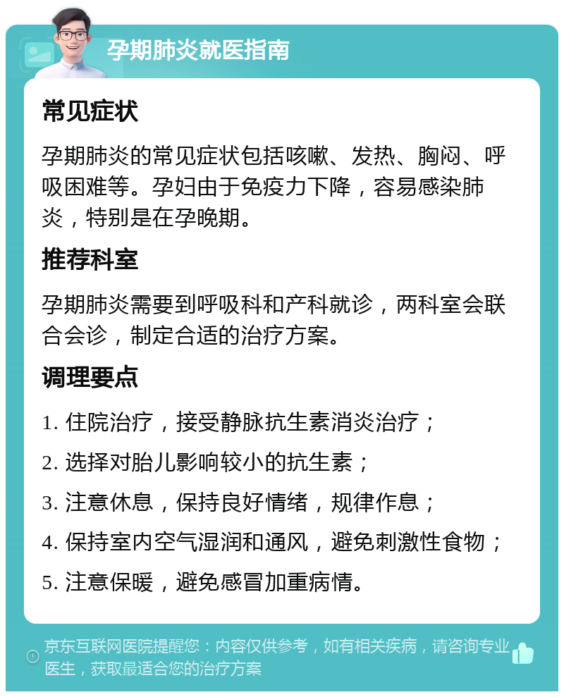 孕期肺炎就医指南 常见症状 孕期肺炎的常见症状包括咳嗽、发热、胸闷、呼吸困难等。孕妇由于免疫力下降，容易感染肺炎，特别是在孕晚期。 推荐科室 孕期肺炎需要到呼吸科和产科就诊，两科室会联合会诊，制定合适的治疗方案。 调理要点 1. 住院治疗，接受静脉抗生素消炎治疗； 2. 选择对胎儿影响较小的抗生素； 3. 注意休息，保持良好情绪，规律作息； 4. 保持室内空气湿润和通风，避免刺激性食物； 5. 注意保暖，避免感冒加重病情。