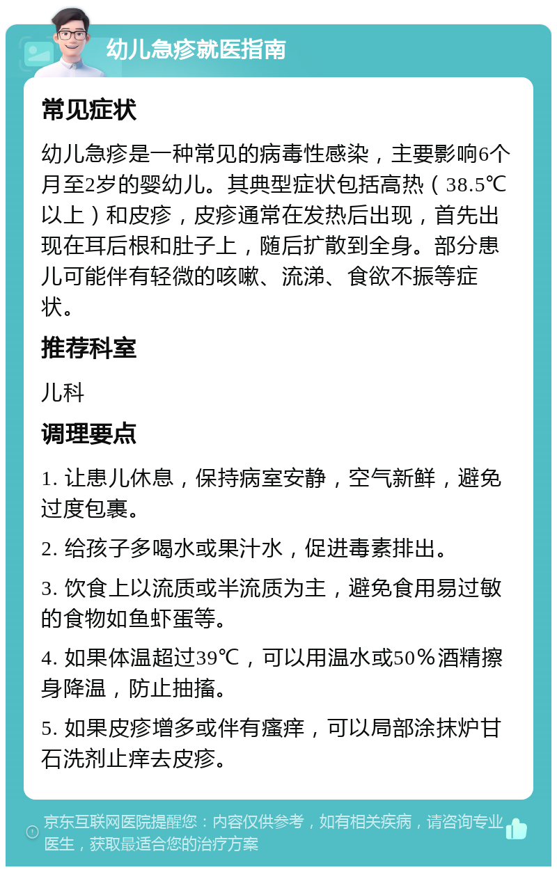 幼儿急疹就医指南 常见症状 幼儿急疹是一种常见的病毒性感染，主要影响6个月至2岁的婴幼儿。其典型症状包括高热（38.5℃以上）和皮疹，皮疹通常在发热后出现，首先出现在耳后根和肚子上，随后扩散到全身。部分患儿可能伴有轻微的咳嗽、流涕、食欲不振等症状。 推荐科室 儿科 调理要点 1. 让患儿休息，保持病室安静，空气新鲜，避免过度包裹。 2. 给孩子多喝水或果汁水，促进毒素排出。 3. 饮食上以流质或半流质为主，避免食用易过敏的食物如鱼虾蛋等。 4. 如果体温超过39℃，可以用温水或50％酒精擦身降温，防止抽搐。 5. 如果皮疹增多或伴有瘙痒，可以局部涂抹炉甘石洗剂止痒去皮疹。