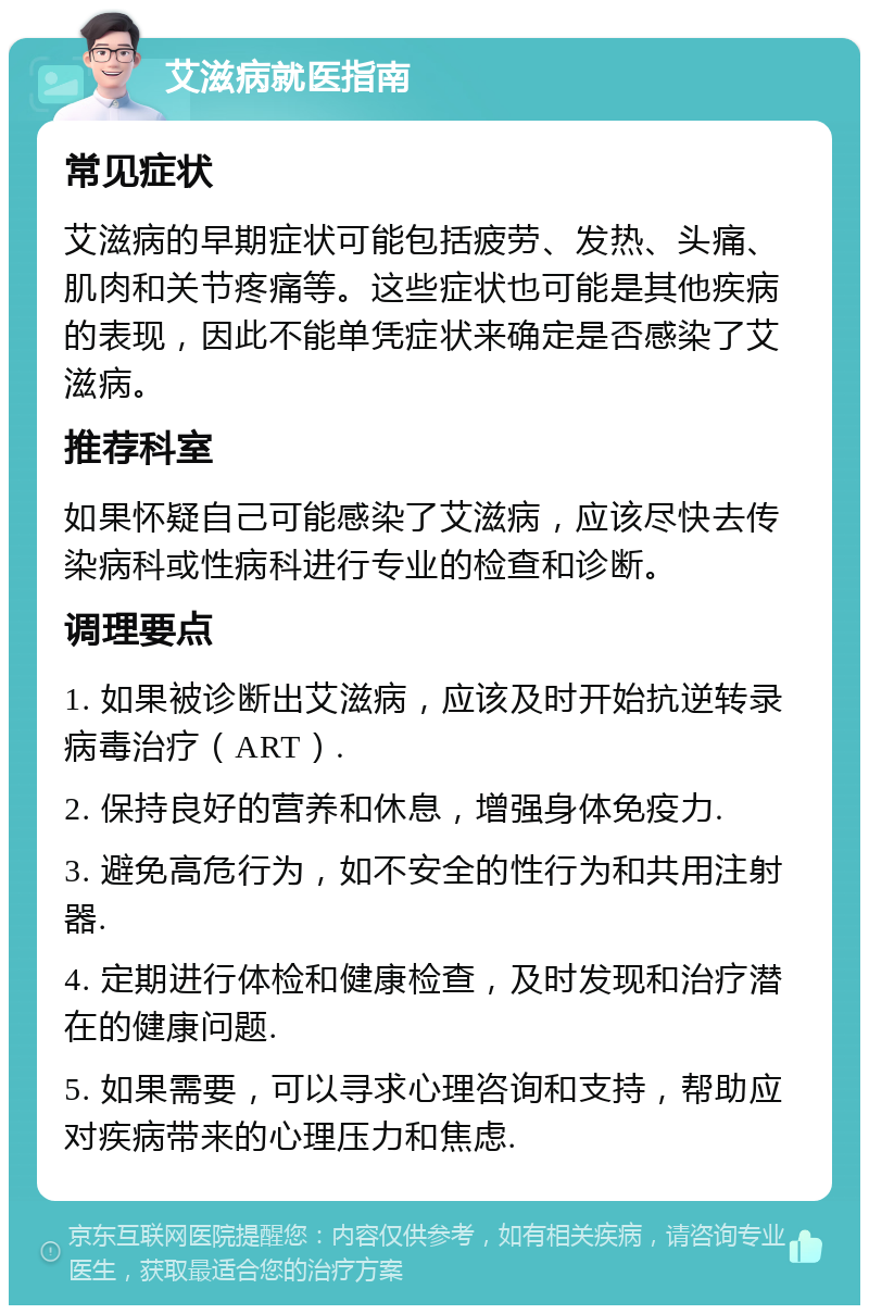 艾滋病就医指南 常见症状 艾滋病的早期症状可能包括疲劳、发热、头痛、肌肉和关节疼痛等。这些症状也可能是其他疾病的表现，因此不能单凭症状来确定是否感染了艾滋病。 推荐科室 如果怀疑自己可能感染了艾滋病，应该尽快去传染病科或性病科进行专业的检查和诊断。 调理要点 1. 如果被诊断出艾滋病，应该及时开始抗逆转录病毒治疗（ART）. 2. 保持良好的营养和休息，增强身体免疫力. 3. 避免高危行为，如不安全的性行为和共用注射器. 4. 定期进行体检和健康检查，及时发现和治疗潜在的健康问题. 5. 如果需要，可以寻求心理咨询和支持，帮助应对疾病带来的心理压力和焦虑.