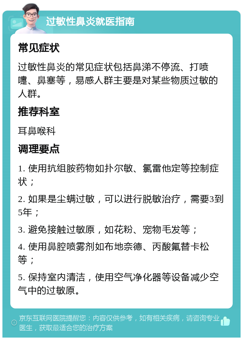 过敏性鼻炎就医指南 常见症状 过敏性鼻炎的常见症状包括鼻涕不停流、打喷嚏、鼻塞等，易感人群主要是对某些物质过敏的人群。 推荐科室 耳鼻喉科 调理要点 1. 使用抗组胺药物如扑尔敏、氯雷他定等控制症状； 2. 如果是尘螨过敏，可以进行脱敏治疗，需要3到5年； 3. 避免接触过敏原，如花粉、宠物毛发等； 4. 使用鼻腔喷雾剂如布地奈德、丙酸氟替卡松等； 5. 保持室内清洁，使用空气净化器等设备减少空气中的过敏原。