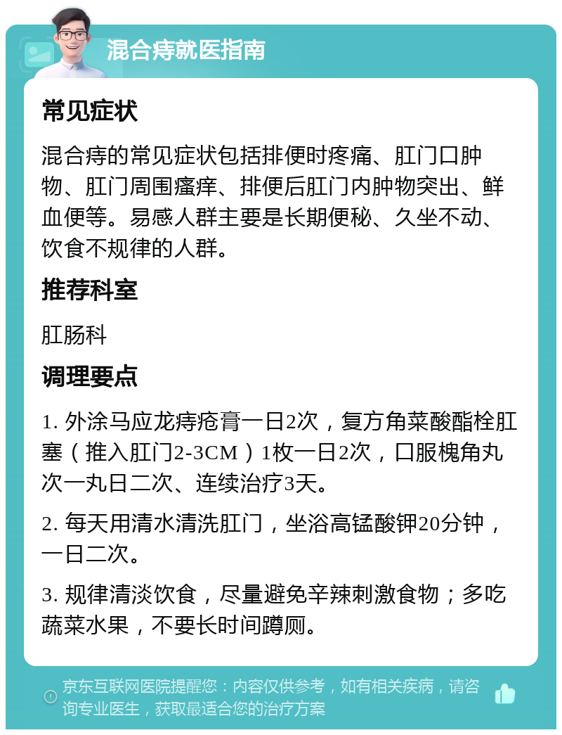 混合痔就医指南 常见症状 混合痔的常见症状包括排便时疼痛、肛门口肿物、肛门周围瘙痒、排便后肛门内肿物突出、鲜血便等。易感人群主要是长期便秘、久坐不动、饮食不规律的人群。 推荐科室 肛肠科 调理要点 1. 外涂马应龙痔疮膏一日2次，复方角菜酸酯栓肛塞（推入肛门2-3CM）1枚一日2次，口服槐角丸次一丸日二次、连续治疗3天。 2. 每天用清水清洗肛门，坐浴高锰酸钾20分钟，一日二次。 3. 规律清淡饮食，尽量避免辛辣刺激食物；多吃蔬菜水果，不要长时间蹲厕。