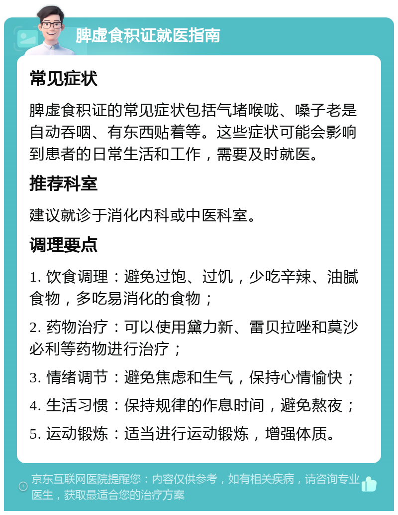 脾虚食积证就医指南 常见症状 脾虚食积证的常见症状包括气堵喉咙、嗓子老是自动吞咽、有东西贴着等。这些症状可能会影响到患者的日常生活和工作，需要及时就医。 推荐科室 建议就诊于消化内科或中医科室。 调理要点 1. 饮食调理：避免过饱、过饥，少吃辛辣、油腻食物，多吃易消化的食物； 2. 药物治疗：可以使用黛力新、雷贝拉唑和莫沙必利等药物进行治疗； 3. 情绪调节：避免焦虑和生气，保持心情愉快； 4. 生活习惯：保持规律的作息时间，避免熬夜； 5. 运动锻炼：适当进行运动锻炼，增强体质。