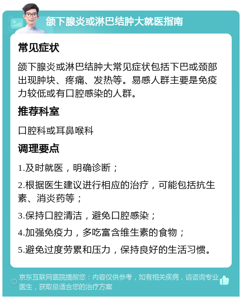 颌下腺炎或淋巴结肿大就医指南 常见症状 颌下腺炎或淋巴结肿大常见症状包括下巴或颈部出现肿块、疼痛、发热等。易感人群主要是免疫力较低或有口腔感染的人群。 推荐科室 口腔科或耳鼻喉科 调理要点 1.及时就医，明确诊断； 2.根据医生建议进行相应的治疗，可能包括抗生素、消炎药等； 3.保持口腔清洁，避免口腔感染； 4.加强免疫力，多吃富含维生素的食物； 5.避免过度劳累和压力，保持良好的生活习惯。