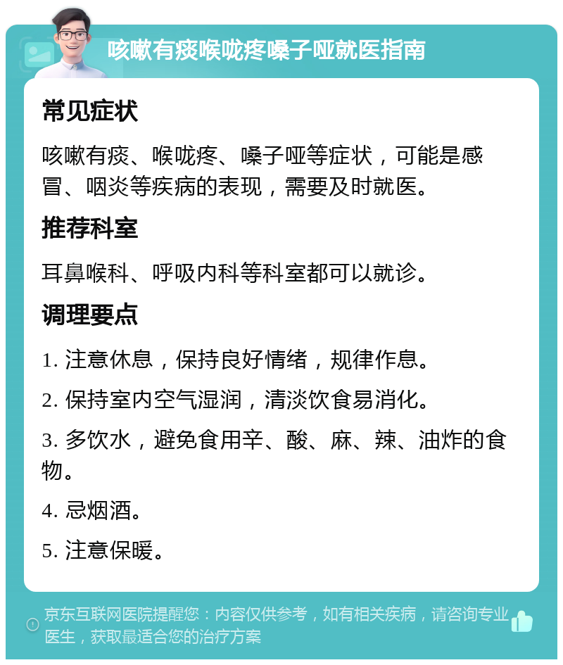 咳嗽有痰喉咙疼嗓子哑就医指南 常见症状 咳嗽有痰、喉咙疼、嗓子哑等症状，可能是感冒、咽炎等疾病的表现，需要及时就医。 推荐科室 耳鼻喉科、呼吸内科等科室都可以就诊。 调理要点 1. 注意休息，保持良好情绪，规律作息。 2. 保持室内空气湿润，清淡饮食易消化。 3. 多饮水，避免食用辛、酸、麻、辣、油炸的食物。 4. 忌烟酒。 5. 注意保暖。