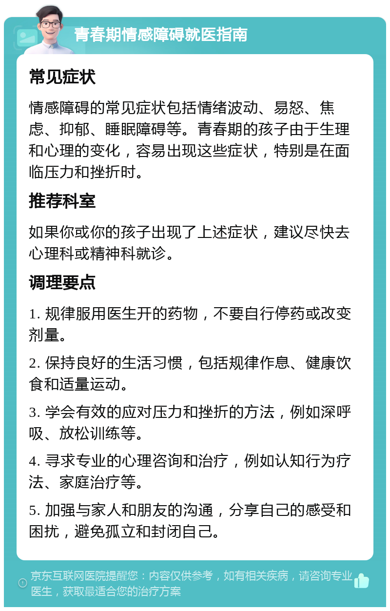 青春期情感障碍就医指南 常见症状 情感障碍的常见症状包括情绪波动、易怒、焦虑、抑郁、睡眠障碍等。青春期的孩子由于生理和心理的变化，容易出现这些症状，特别是在面临压力和挫折时。 推荐科室 如果你或你的孩子出现了上述症状，建议尽快去心理科或精神科就诊。 调理要点 1. 规律服用医生开的药物，不要自行停药或改变剂量。 2. 保持良好的生活习惯，包括规律作息、健康饮食和适量运动。 3. 学会有效的应对压力和挫折的方法，例如深呼吸、放松训练等。 4. 寻求专业的心理咨询和治疗，例如认知行为疗法、家庭治疗等。 5. 加强与家人和朋友的沟通，分享自己的感受和困扰，避免孤立和封闭自己。