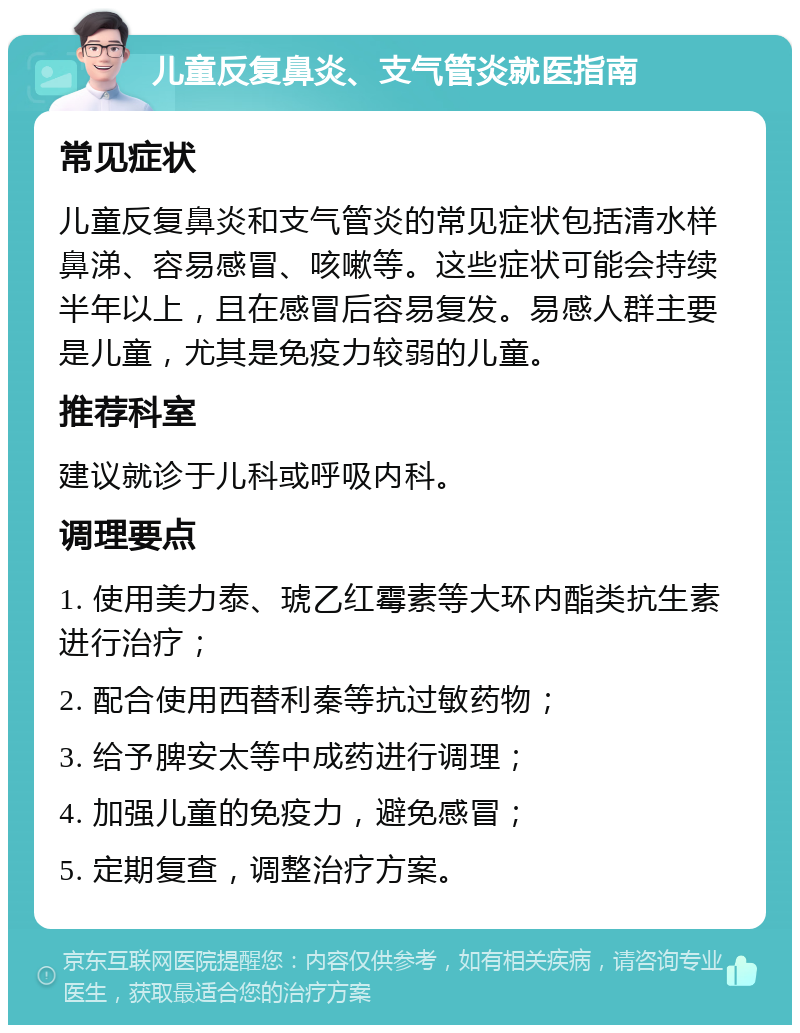 儿童反复鼻炎、支气管炎就医指南 常见症状 儿童反复鼻炎和支气管炎的常见症状包括清水样鼻涕、容易感冒、咳嗽等。这些症状可能会持续半年以上，且在感冒后容易复发。易感人群主要是儿童，尤其是免疫力较弱的儿童。 推荐科室 建议就诊于儿科或呼吸内科。 调理要点 1. 使用美力泰、琥乙红霉素等大环内酯类抗生素进行治疗； 2. 配合使用西替利秦等抗过敏药物； 3. 给予脾安太等中成药进行调理； 4. 加强儿童的免疫力，避免感冒； 5. 定期复查，调整治疗方案。