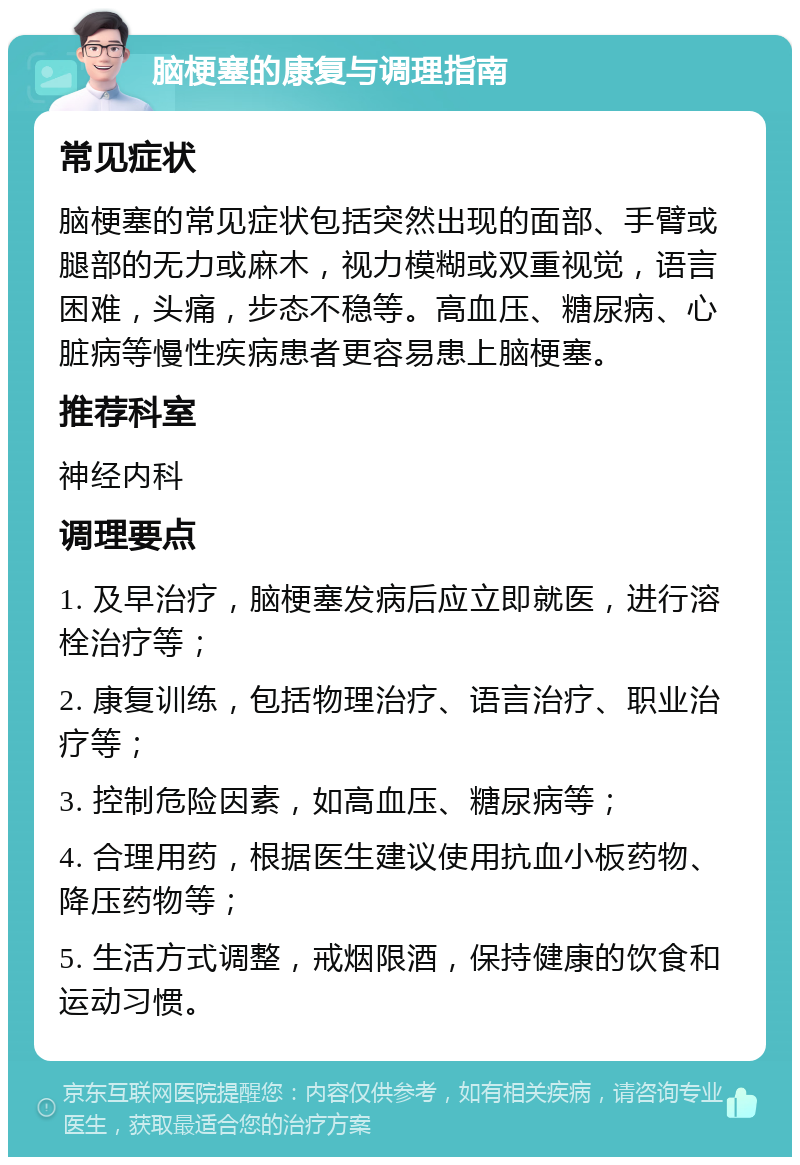 脑梗塞的康复与调理指南 常见症状 脑梗塞的常见症状包括突然出现的面部、手臂或腿部的无力或麻木，视力模糊或双重视觉，语言困难，头痛，步态不稳等。高血压、糖尿病、心脏病等慢性疾病患者更容易患上脑梗塞。 推荐科室 神经内科 调理要点 1. 及早治疗，脑梗塞发病后应立即就医，进行溶栓治疗等； 2. 康复训练，包括物理治疗、语言治疗、职业治疗等； 3. 控制危险因素，如高血压、糖尿病等； 4. 合理用药，根据医生建议使用抗血小板药物、降压药物等； 5. 生活方式调整，戒烟限酒，保持健康的饮食和运动习惯。