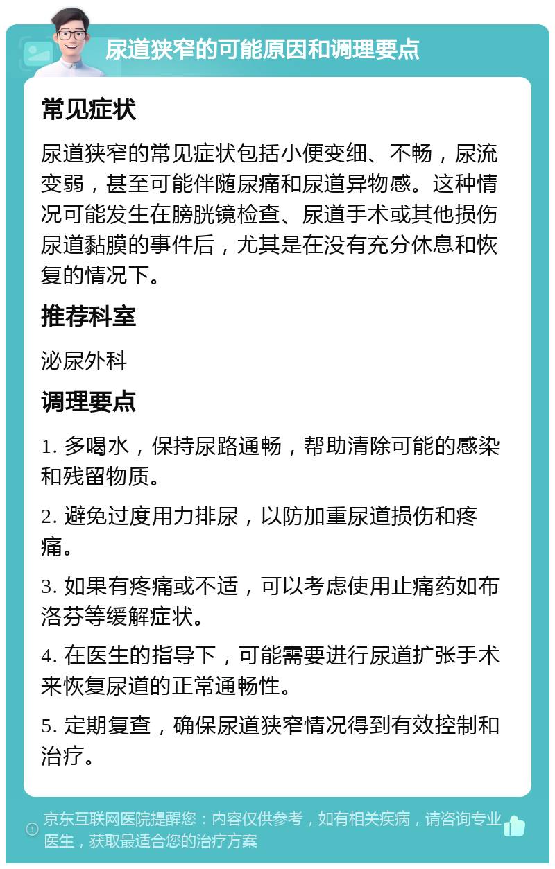 尿道狭窄的可能原因和调理要点 常见症状 尿道狭窄的常见症状包括小便变细、不畅，尿流变弱，甚至可能伴随尿痛和尿道异物感。这种情况可能发生在膀胱镜检查、尿道手术或其他损伤尿道黏膜的事件后，尤其是在没有充分休息和恢复的情况下。 推荐科室 泌尿外科 调理要点 1. 多喝水，保持尿路通畅，帮助清除可能的感染和残留物质。 2. 避免过度用力排尿，以防加重尿道损伤和疼痛。 3. 如果有疼痛或不适，可以考虑使用止痛药如布洛芬等缓解症状。 4. 在医生的指导下，可能需要进行尿道扩张手术来恢复尿道的正常通畅性。 5. 定期复查，确保尿道狭窄情况得到有效控制和治疗。