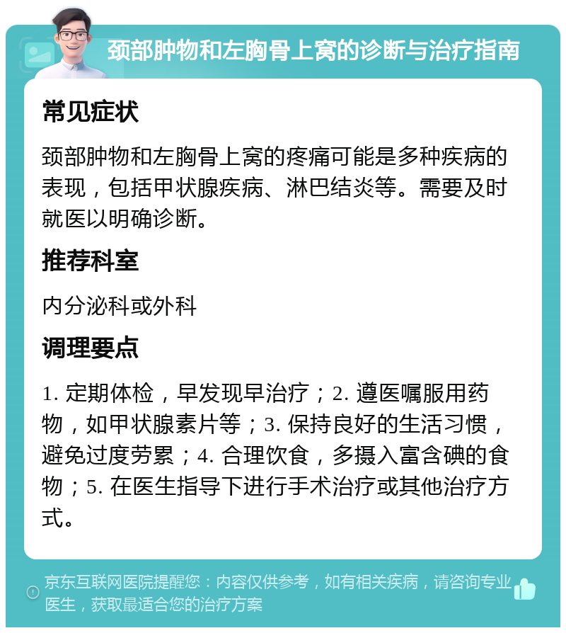 颈部肿物和左胸骨上窝的诊断与治疗指南 常见症状 颈部肿物和左胸骨上窝的疼痛可能是多种疾病的表现，包括甲状腺疾病、淋巴结炎等。需要及时就医以明确诊断。 推荐科室 内分泌科或外科 调理要点 1. 定期体检，早发现早治疗；2. 遵医嘱服用药物，如甲状腺素片等；3. 保持良好的生活习惯，避免过度劳累；4. 合理饮食，多摄入富含碘的食物；5. 在医生指导下进行手术治疗或其他治疗方式。