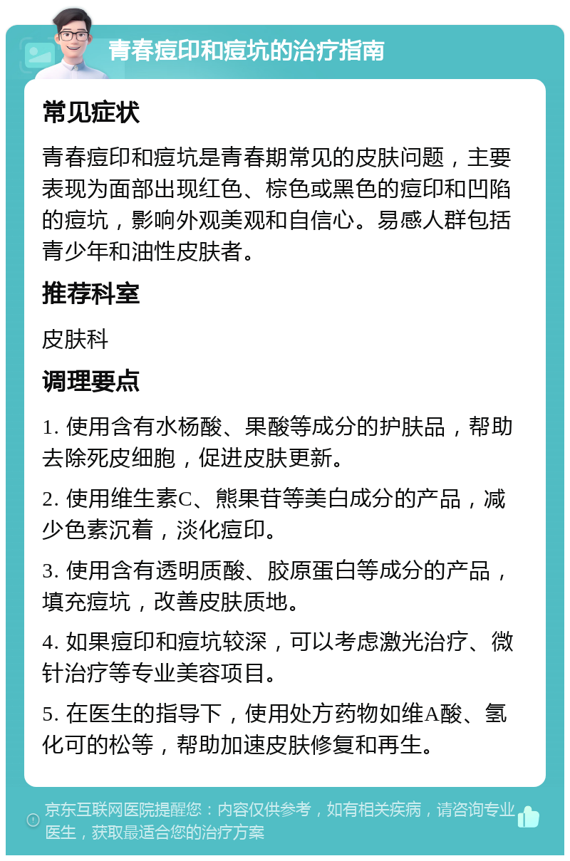 青春痘印和痘坑的治疗指南 常见症状 青春痘印和痘坑是青春期常见的皮肤问题，主要表现为面部出现红色、棕色或黑色的痘印和凹陷的痘坑，影响外观美观和自信心。易感人群包括青少年和油性皮肤者。 推荐科室 皮肤科 调理要点 1. 使用含有水杨酸、果酸等成分的护肤品，帮助去除死皮细胞，促进皮肤更新。 2. 使用维生素C、熊果苷等美白成分的产品，减少色素沉着，淡化痘印。 3. 使用含有透明质酸、胶原蛋白等成分的产品，填充痘坑，改善皮肤质地。 4. 如果痘印和痘坑较深，可以考虑激光治疗、微针治疗等专业美容项目。 5. 在医生的指导下，使用处方药物如维A酸、氢化可的松等，帮助加速皮肤修复和再生。