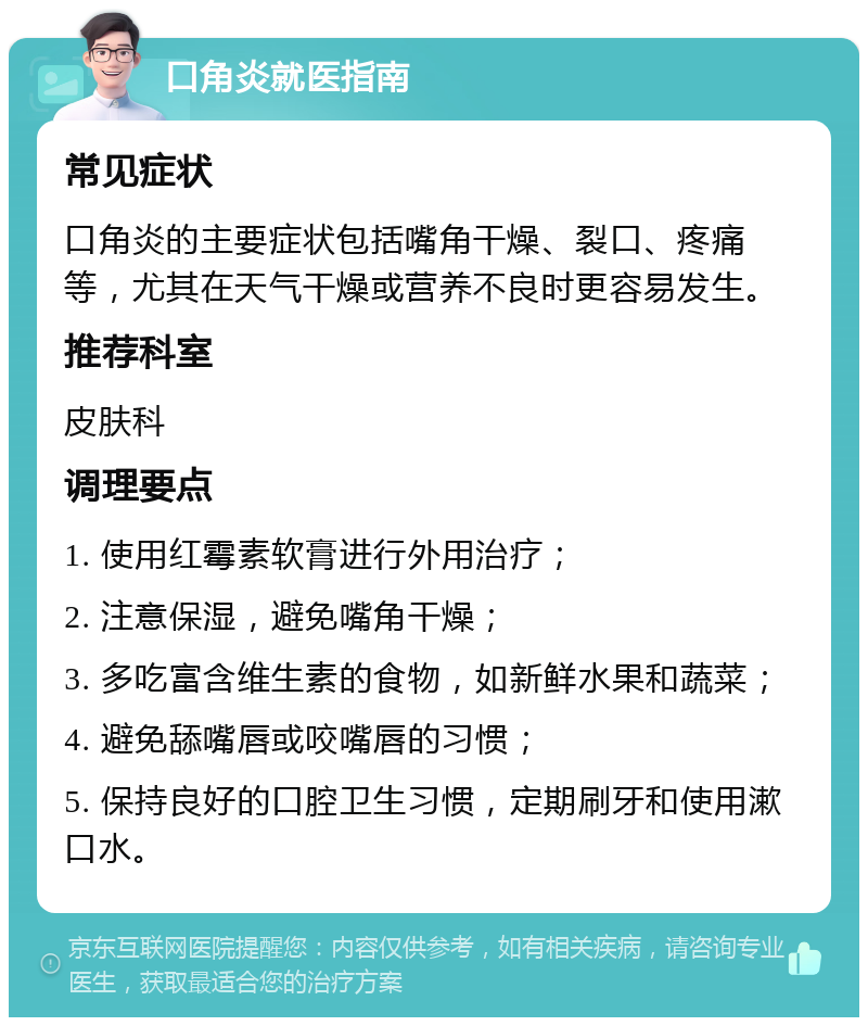 口角炎就医指南 常见症状 口角炎的主要症状包括嘴角干燥、裂口、疼痛等，尤其在天气干燥或营养不良时更容易发生。 推荐科室 皮肤科 调理要点 1. 使用红霉素软膏进行外用治疗； 2. 注意保湿，避免嘴角干燥； 3. 多吃富含维生素的食物，如新鲜水果和蔬菜； 4. 避免舔嘴唇或咬嘴唇的习惯； 5. 保持良好的口腔卫生习惯，定期刷牙和使用漱口水。