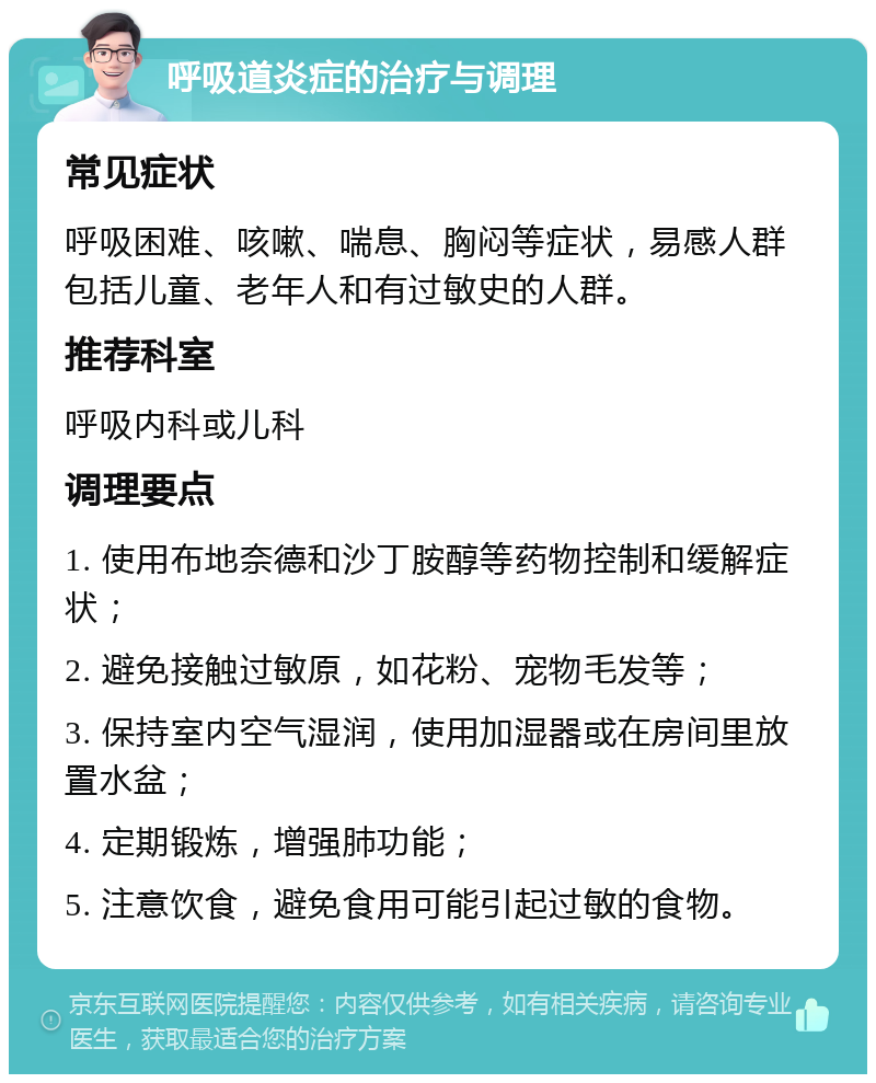 呼吸道炎症的治疗与调理 常见症状 呼吸困难、咳嗽、喘息、胸闷等症状，易感人群包括儿童、老年人和有过敏史的人群。 推荐科室 呼吸内科或儿科 调理要点 1. 使用布地奈德和沙丁胺醇等药物控制和缓解症状； 2. 避免接触过敏原，如花粉、宠物毛发等； 3. 保持室内空气湿润，使用加湿器或在房间里放置水盆； 4. 定期锻炼，增强肺功能； 5. 注意饮食，避免食用可能引起过敏的食物。