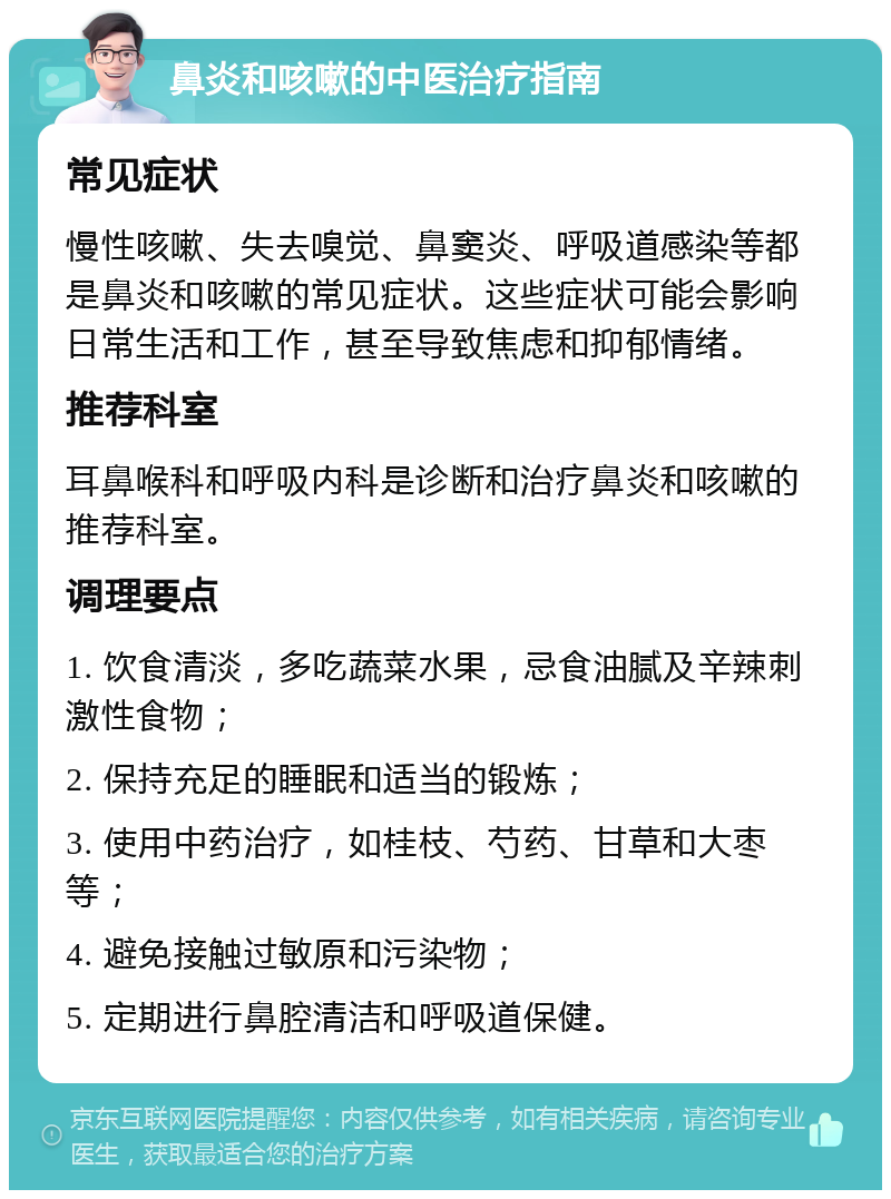 鼻炎和咳嗽的中医治疗指南 常见症状 慢性咳嗽、失去嗅觉、鼻窦炎、呼吸道感染等都是鼻炎和咳嗽的常见症状。这些症状可能会影响日常生活和工作，甚至导致焦虑和抑郁情绪。 推荐科室 耳鼻喉科和呼吸内科是诊断和治疗鼻炎和咳嗽的推荐科室。 调理要点 1. 饮食清淡，多吃蔬菜水果，忌食油腻及辛辣刺激性食物； 2. 保持充足的睡眠和适当的锻炼； 3. 使用中药治疗，如桂枝、芍药、甘草和大枣等； 4. 避免接触过敏原和污染物； 5. 定期进行鼻腔清洁和呼吸道保健。