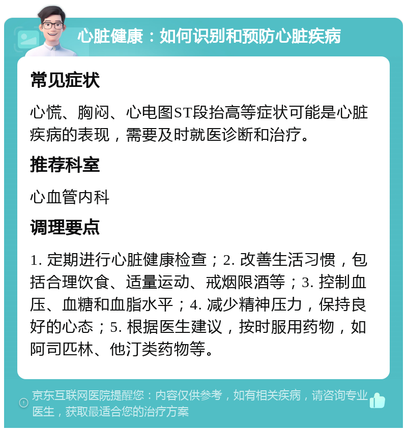 心脏健康：如何识别和预防心脏疾病 常见症状 心慌、胸闷、心电图ST段抬高等症状可能是心脏疾病的表现，需要及时就医诊断和治疗。 推荐科室 心血管内科 调理要点 1. 定期进行心脏健康检查；2. 改善生活习惯，包括合理饮食、适量运动、戒烟限酒等；3. 控制血压、血糖和血脂水平；4. 减少精神压力，保持良好的心态；5. 根据医生建议，按时服用药物，如阿司匹林、他汀类药物等。