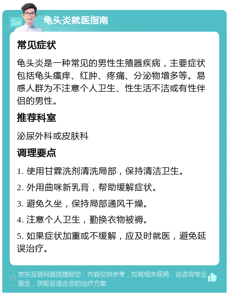 龟头炎就医指南 常见症状 龟头炎是一种常见的男性生殖器疾病，主要症状包括龟头瘙痒、红肿、疼痛、分泌物增多等。易感人群为不注意个人卫生、性生活不洁或有性伴侣的男性。 推荐科室 泌尿外科或皮肤科 调理要点 1. 使用甘霖洗剂清洗局部，保持清洁卫生。 2. 外用曲咪新乳膏，帮助缓解症状。 3. 避免久坐，保持局部通风干燥。 4. 注意个人卫生，勤换衣物被褥。 5. 如果症状加重或不缓解，应及时就医，避免延误治疗。